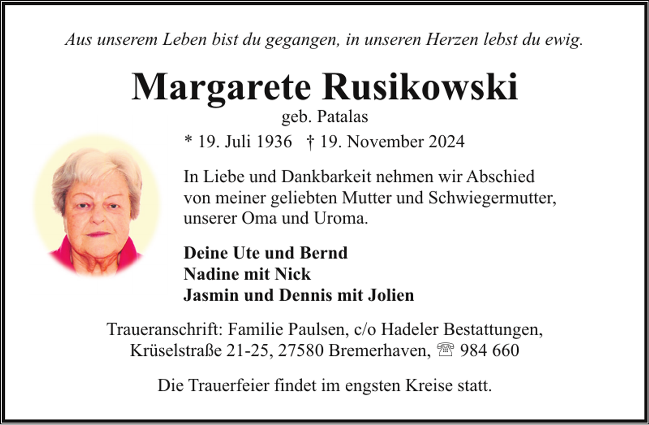 <p>Aus unserem Leben bist du gegangen, in unseren Herzen lebst du ewig.</p><p>Margarete Rusikowski<br />geb. Patalas<br />* 19. Juli 1936 † 19. November 2024</p><p>In Liebe und Dankbarkeit nehmen wir Abschied<br />von meiner geliebten Mutter und Schwiegermutter,<br />unserer Oma und Uroma.<br />Deine Ute und Bernd<br />Nadine mit Nick<br />Jasmin und Dennis mit Jolien<br />Traueranschrift: Familie Paulsen, c/o Hadeler Bestattungen,<br />Krüselstraße 21-25, 27580 Bremerhaven, ' 984 660<br />Die Trauerfeier findet im engsten Kreise statt.</p>