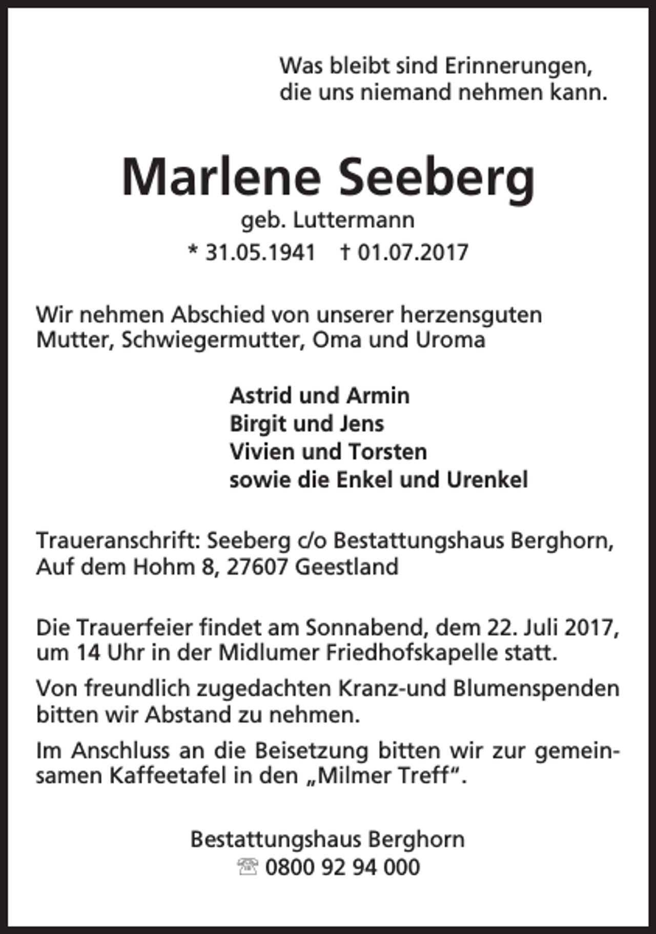 <p>Was bleibt sind Erinnerungen,<br />die uns niemand nehmen kann.</p><p>Marlene Seeberg<br />geb. Luttermann<br />* 31.05.1941 † 01.07.2017</p><p>Wir nehmen Abschied von unserer herzensguten<br />Mutter, Schwiegermutter, Oma und Uroma<br />Astrid und Armin<br />Birgit und Jens<br />Vivien und Torsten<br />sowie die Enkel und Urenkel<br />Traueranschrift: Seeberg c/o Bestattungshaus Berghorn,<br />Auf dem Hohm 8, 27607 Geestland<br />Die Trauerfeier findet am Sonnabend, dem 22. Juli 2017,<br />um 14 Uhr in der Midlumer Friedhofskapelle statt.<br />Von freundlich zugedachten Kranz-und Blumenspenden<br />bitten wir Abstand zu nehmen.<br />Im Anschluss an die Beisetzung bitten wir zur gemeinsamen Kaffeetafel in den „Milmer Treff“.<br />Bestattungshaus Berghorn<br /> 0800 92 94 000</p>