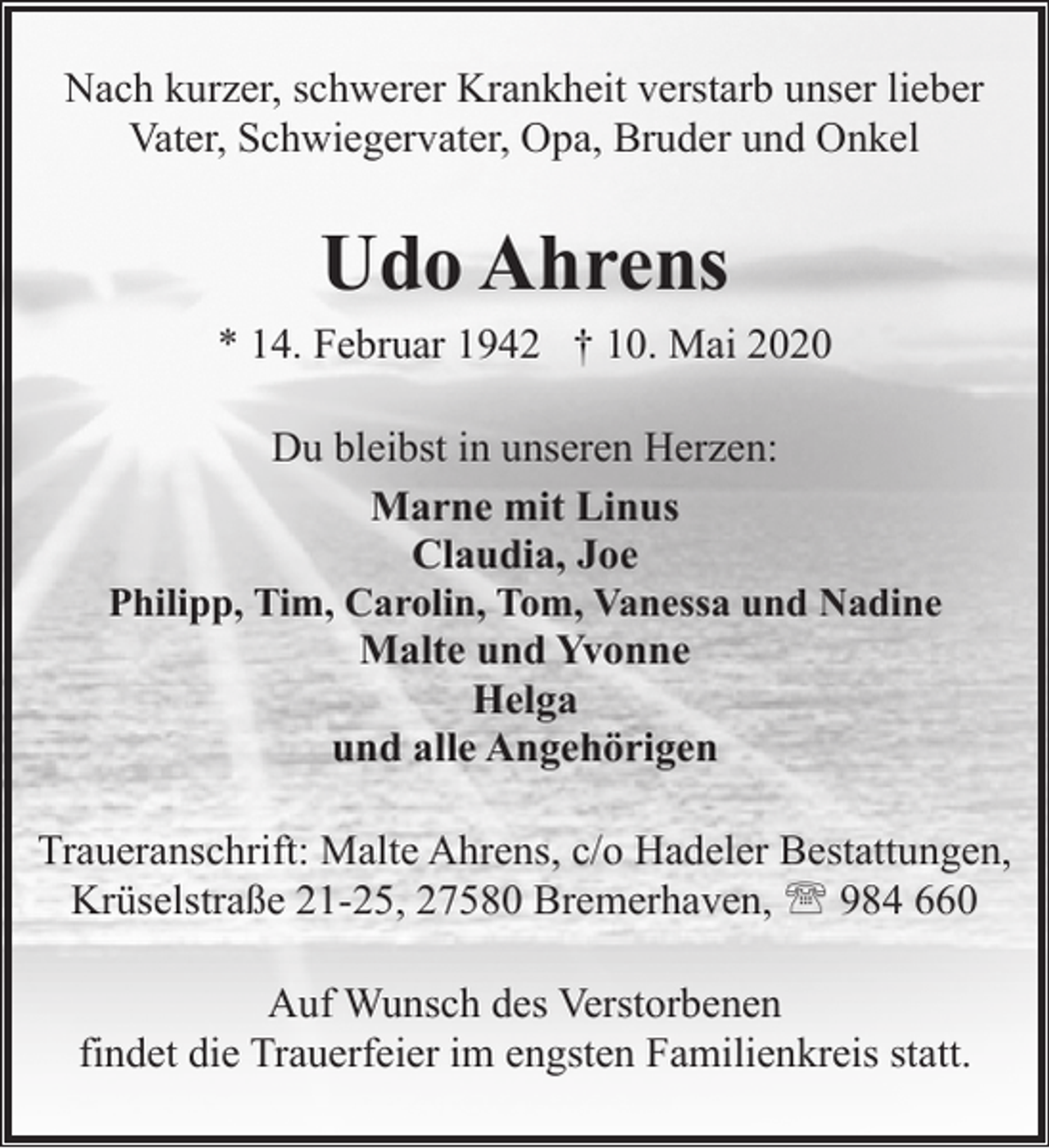 <p>Nach kurzer, schwerer Krankheit verstarb unser lieber<br />Vater, Schwiegervater, Opa, Bruder und Onkel</p><p>Udo Ahrens</p><p>* 14. Februar 1942 † 10. Mai 2020<br />Du bleibst in unseren Herzen:<br />Marne mit Linus<br />Claudia, Joe<br />Philipp, Tim, Carolin, Tom, Vanessa und Nadine<br />Malte und Yvonne<br />Helga<br />und alle Angehörigen<br />Traueranschrift: Malte Ahrens, c/o Hadeler Bestattungen,<br />Krüselstraße 21-25, 27580 Bremerhaven, ' 984 660<br />Auf Wunsch des Verstorbenen<br />findet die Trauerfeier im engsten Familienkreis statt.</p>