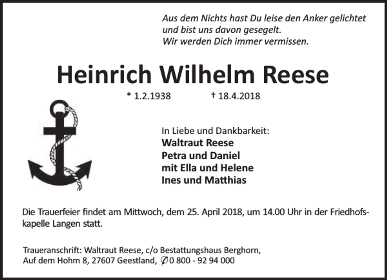 <p>Aus dem Nichts hast Du leise den Anker gelichtet<br />und bist uns davon gesegelt.<br />Wir werden Dich immer vermissen.</p><p>Heinrich Wilhelm Reese<br />* 1.2.1938</p><p>† 18.4.2018</p><p>In Liebe und Dankbarkeit:</p><p>Waltraut Reese<br />Petra und Daniel<br />mit Ella und Helene<br />Ines und Ma hias</p><p>Die Trauerfeier ﬁndet am Mi woch, dem 25. April 2018, um 14.00 Uhr in der Friedhofskapelle Langen sta .<br />Traueranschri : Waltraut Reese, c/o Besta ungshaus Berghorn,<br />Auf dem Hohm 8, 27607 Geestland, * 0 800 - 92 94 000</p>