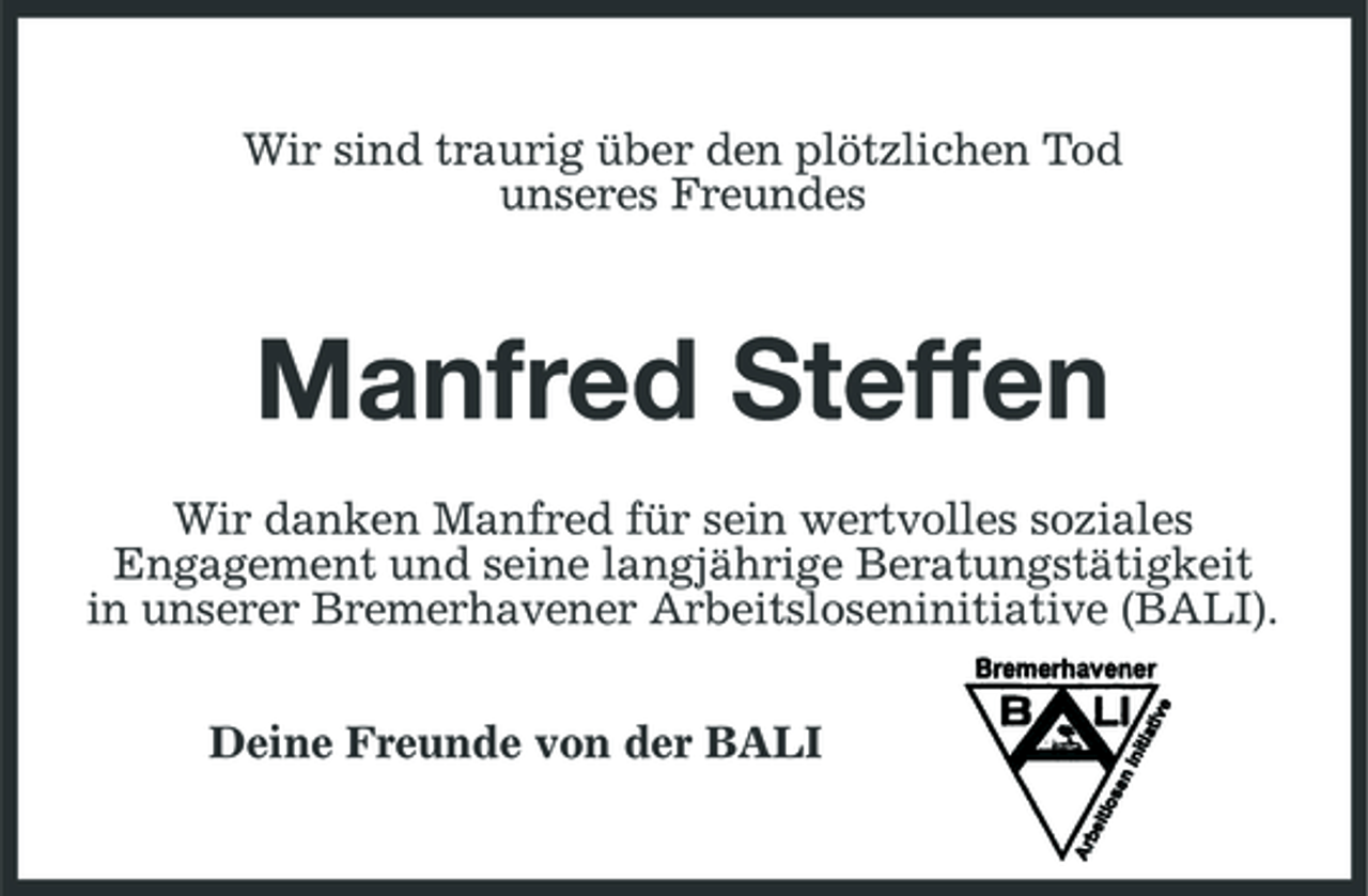 <p>Wir sind traurig über den plötzlichen Tod unseres Freundes</p><p>Manfred Steffen<br />Wir danken Manfred für sein wertvolles soziales Engagement und seine langjährige Beratungstätigkeit in unserer Bremerhavener Arbeitsloseninitiative (BALI). Deine Freunde von der BALI</p>