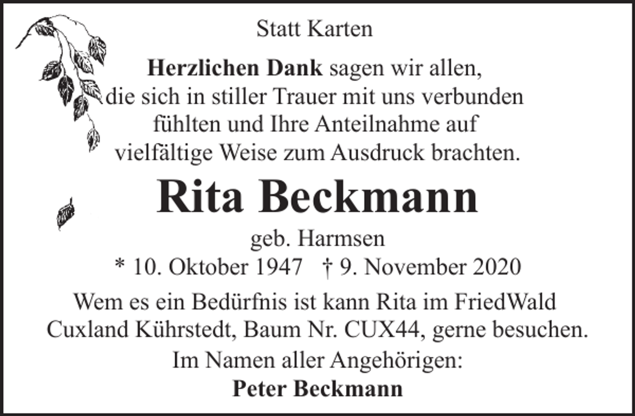 <p>Statt Karten<br />Herzlichen Dank sagen wir allen,<br />die sich in stiller Trauer mit uns verbunden<br />fühlten und Ihre Anteilnahme auf<br />vielfältige Weise zum Ausdruck brachten.</p><p>Rita Beckmann</p><p>geb. Harmsen<br />* 10. Oktober 1947 † 9. November 2020<br />Wem es ein Bedürfnis ist kann Rita im FriedWald<br />Cuxland Kührstedt, Baum Nr. CUX44, gerne besuchen.<br />Im Namen aller Angehörigen:<br />Peter Beckmann</p>