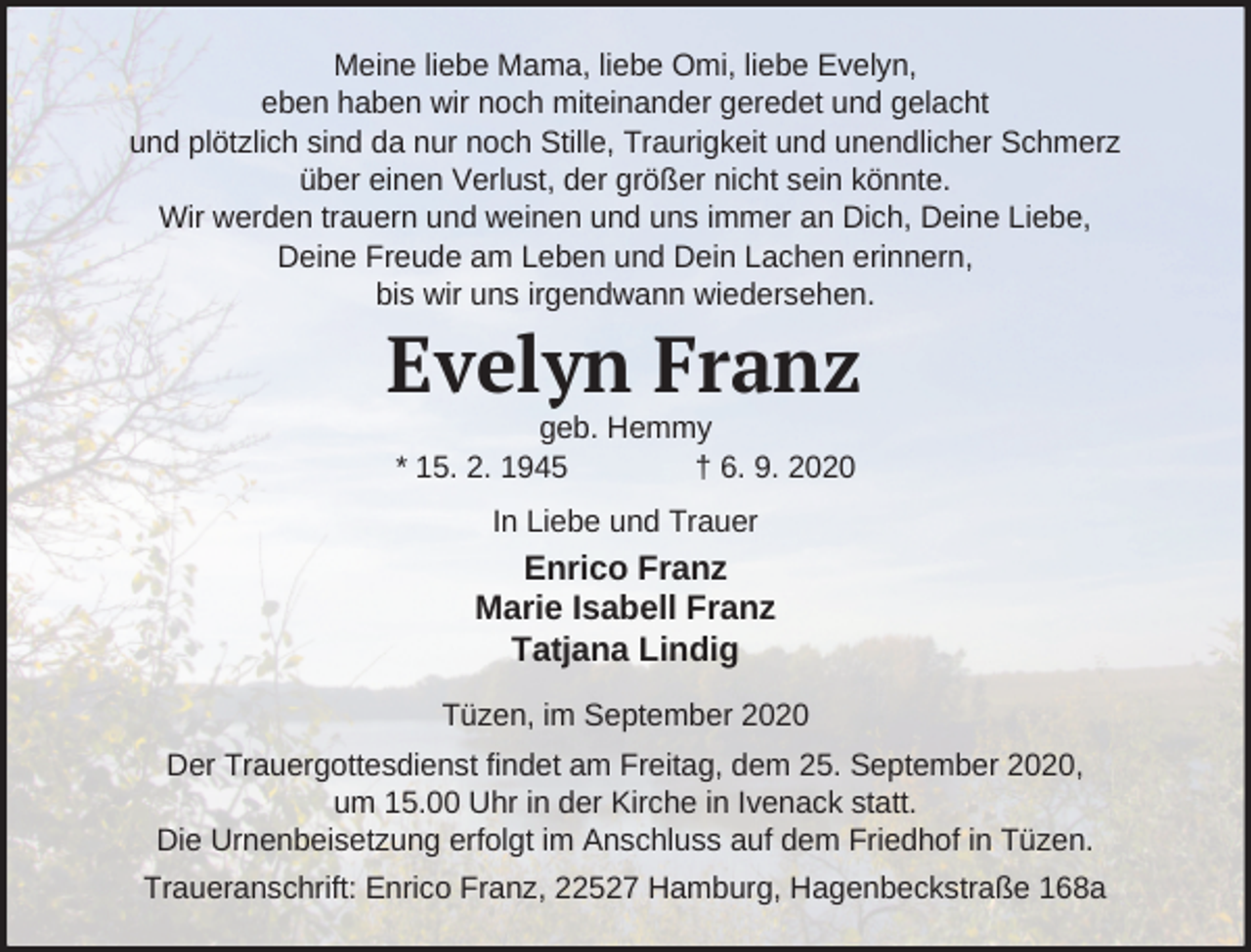 <p>Meine liebe Mama, liebe Omi, liebe Evelyn,<br />eben haben wir noch miteinander geredet und gelacht<br />und plötzlich sind da nur noch Stille, Traurigkeit und unendlicher Schmerz<br />über einen Verlust, der größer nicht sein könnte.<br />Wir werden trauern und weinen und uns immer an Dich, Deine Liebe,<br />Deine Freude am Leben und Dein Lachen erinnern,<br />bis wir uns irgendwann wiedersehen.</p><p>Evelyn Franz<br />geb. Hemmy<br />* 15. 2. 1945<br />† 6. 9. 2020<br />In Liebe und Trauer</p><p>Enrico Franz<br />Marie Isabell Franz<br />Tatjana Lindig<br />Tüzen, im September 2020<br />Der Trauergottesdienst findet am Freitag, dem 25. September 2020,<br />um 15.00 Uhr in der Kirche in Ivenack statt.<br />Die Urnenbeisetzung erfolgt im Anschluss auf dem Friedhof in Tüzen.<br />Traueranschrift: Enrico Franz, 22527 Hamburg, Hagenbeckstraße 168a</p>