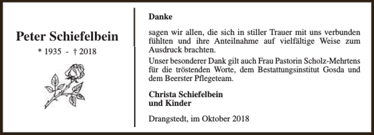<p>Danke</p><p>Peter Schiefelbein<br />* 1935 - † 2018</p><p>sagen wir allen, die sich in stiller Trauer mit uns verbunden<br />fühlten und ihre Anteilnahme auf vielfältige Weise zum<br />Ausdruck brachten.<br />Unser besonderer Dank gilt auch Frau Pastorin Scholz-Mehrtens<br />für die tröstenden Worte, dem Bestattungsinstitut Gosda und<br />dem Beerster Pflegeteam.<br />Christa Schiefelbein<br />und Kinder<br />Drangstedt, im Oktober 2018</p>