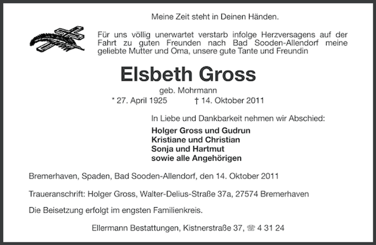 <p>Meine Zeit steht in Deinen Händen.<br />Für uns völlig unerwartet verstarb infolge Herzversagens auf der<br />Fahrt zu guten Freunden nach Bad Sooden-Allendorf meine<br />geliebte Mutter und Oma, unsere gute Tante und Freundin</p><p>Elsbeth Gross<br />geb. Mohrmann<br />* 27. April 1925<br />† 14. Oktober 2011<br />In Liebe und Dankbarkeit nehmen wir Abschied:<br />Holger Gross und Gudrun<br />Kristiane und Christian<br />Sonja und Hartmut<br />sowie alle Angehörigen<br />Bremerhaven, Spaden, Bad Sooden-Allendorf, den 14. Oktober 2011<br />Traueranschrift: Holger Gross, Walter-Delius-Straße 37a, 27574 Bremerhaven<br />Die Beisetzung erfolgt im engsten Familienkreis.<br />Ellermann Bestattungen, Kistnerstraße 37, 4 31 24</p>