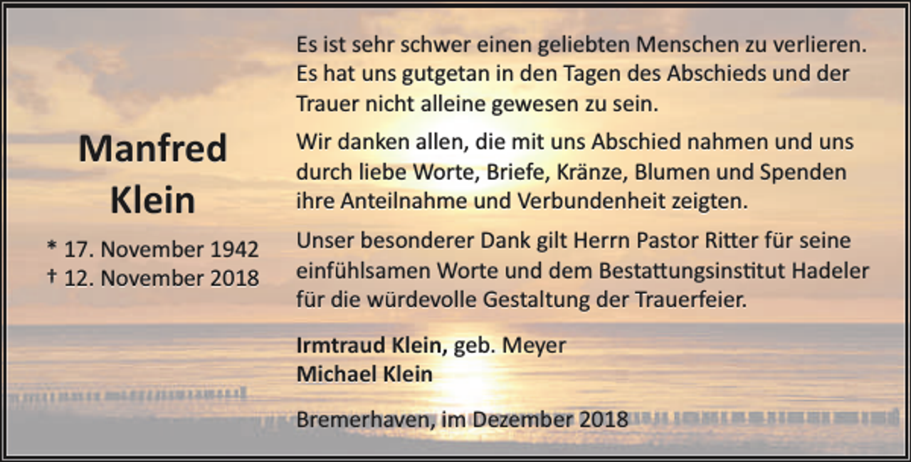 <p>Es ist sehr schwer einen geliebten Menschen zu verlieren.<br />Es hat uns gutgetan in den Tagen des Abschieds und der<br />Trauer nicht alleine gewesen zu sein.</p><p>Manfred<br />Klein<br />* 17. November 1942<br />† 12. November 2018</p><p>Wir danken allen, die mit uns Abschied nahmen und uns<br />durch liebe Worte, Briefe, Kränze, Blumen und Spenden<br />ihre Anteilnahme und Verbundenheit zeigten.<br />Unser besonderer Dank gilt Herrn Pastor Ri�er für seine<br />einfühlsamen Worte und dem Besta�ungsins�tut Hadeler<br />für die würdevolle Gestaltung der Trauerfeier.<br />Irmtraud Klein, geb. Meyer<br />Michael Klein<br />Bremerhaven, im Dezember 2018</p>