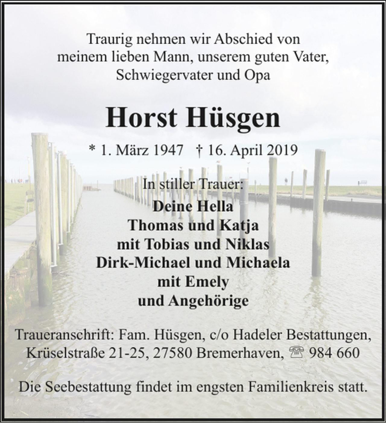 <p>Traurig nehmen wir Abschied von<br />meinem lieben Mann, unserem guten Vater,<br />Schwiegervater und Opa</p><p>Horst Hüsgen<br />* 1. März 1947 † 16. April 2019<br />In stiller Trauer:<br />Deine Hella<br />Thomas und Katja<br />mit Tobias und Niklas<br />Dirk-Michael und Michaela<br />mit Emely<br />und Angehörige<br />Traueranschrift: Fam. Hüsgen, c/o Hadeler Bestattungen,<br />Krüselstraße 21-25, 27580 Bremerhaven, ' 984 660<br />Die Seebestattung findet im engsten Familienkreis statt.</p>