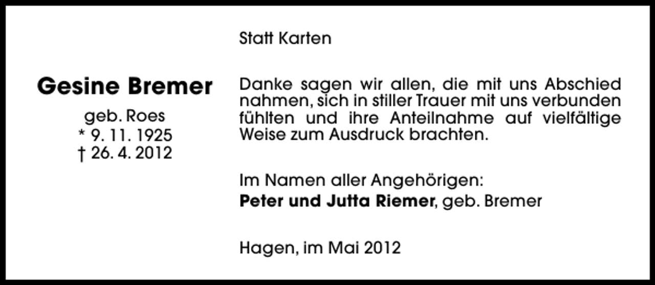 <p>Statt Karten</p><p>Gesine Bremer<br />geb. Roes<br />* 9. 11. 1925<br />† 26. 4. 2012</p><p>Danke sagen wir allen, die mit uns Abschied<br />nahmen, sich in stiller Trauer mit uns verbunden<br />fühlten und ihre Anteilnahme auf vielfältige<br />Weise zum Ausdruck brachten.<br />Im Namen aller Angehörigen:<br />Peter und Jutta Riemer, geb. Bremer<br />Hagen, im Mai 2012</p>