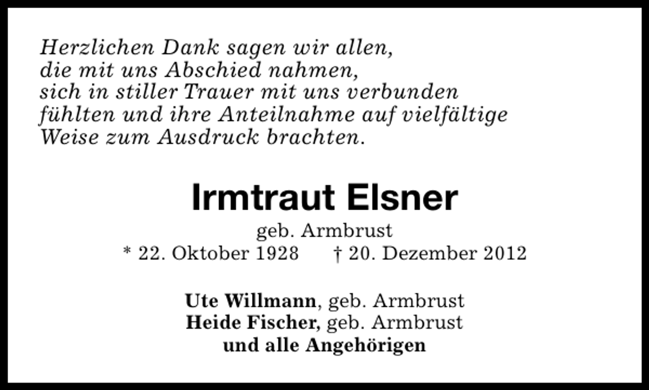 <p>Herzlichen Dank sagen wir allen,<br />die mit uns Abschied nahmen,<br />sich in stiller Trauer mit uns verbunden<br />fühlten und ihre Anteilnahme auf vielfältige<br />Weise zum Ausdruck brachten.</p><p>Irmtraut Elsner</p><p>geb. Armbrust<br />* 22. Oktober 1928<br />† 20. Dezember 2012<br />Ute Willmann, geb. Armbrust<br />Heide Fischer, geb. Armbrust<br />und alle Angehörigen</p>