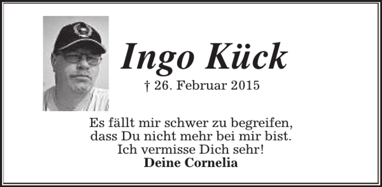 <p>Ingo Kück<br />† 26. Februar 2015</p><p>Es fällt mir schwer zu begreifen,<br />dass Du nicht mehr bei mir bist.<br />Ich vermisse Dich sehr!<br />Deine Cornelia</p>