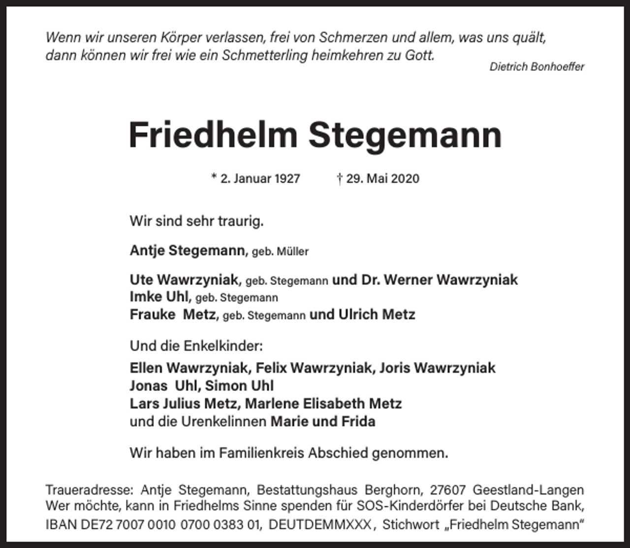 <p>Wenn wir unseren Körper verlassen, frei von Schmerzen und allem, was uns quält,<br />dann können wir frei wie ein Schmetterling heimkehren zu Gott.</p><p>Dietrich Bonhoeffer</p><p>Friedhelm Stegemann<br />* 2. Januar 1927</p><p>† 29. Mai 2020</p><p>Wir sind sehr traurig.<br />Antje Stegemann, geb. Müller<br />Ute Wawrzyniak, geb. Stegemann und Dr. Werner Wawrzyniak<br />Imke Uhl, geb. Stegemann<br />Frauke Metz, geb. Stegemann und Ulrich Metz<br />Und die Enkelkinder:<br />Ellen Wawrzyniak, Felix Wawrzyniak, Joris Wawrzyniak<br />Jonas Uhl, Simon Uhl<br />Lars Julius Metz, Marlene Elisabeth Metz<br />und die Urenkelinnen Marie und Frida<br />Wir haben im Familienkreis Abschied genommen.<br />Traueradresse: Antje Stegemann, Bestattungshaus Berghorn, 27607 Geestland-Langen<br />Wer möchte, kann in Friedhelms Sinne spenden für SOS-Kinderdörfer bei Deutsche Bank,<br />IBAN DE72 7007 00170383 01, DEUTDEMMXXX , Stichwort „Friedhelm Stegemann“</p>