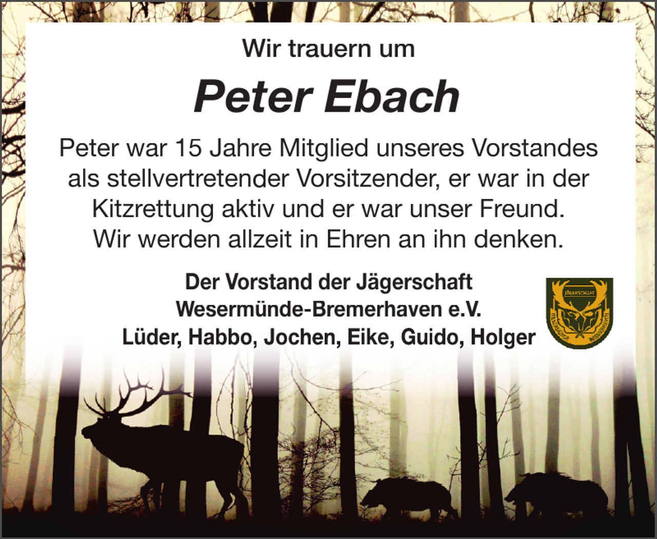 <p>Wir trauern um</p><p>Peter Ebach<br />Peter war 15 Jahre Mitglied unseres Vorstandes<br />als stellvertretender Vorsitzender, er war in der<br />Kitzrettung aktiv und er war unser Freund.<br />Wir werden allzeit in Ehren an ihn denken.<br />Der Vorstand der Jägerschaft<br />Wesermünde-Bremerhaven e.V.<br />Lüder, Habbo, Jochen, Eike, Guido, Holger</p>