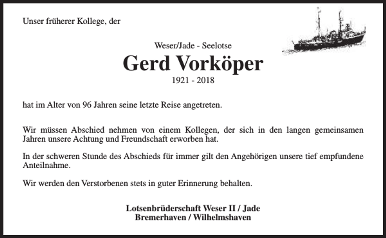 <p>Unser früherer Kollege, der<br />Weser/Jade - Seelotse</p><p>Gerd Vorköper<br />1921 - 2018</p><p>hat im Alter von 96 Jahren seine letzte Reise angetreten.<br />Wir müssen Abschied nehmen von einem Kollegen, der sich in den langen gemeinsamen<br />Jahren unsere Achtung und Freundschaft erworben hat.<br />In der schweren Stunde des Abschieds für immer gilt den Angehörigen unsere tief empfundene<br />Anteilnahme.<br />Wir werden den Verstorbenen stets in guter Erinnerung behalten.<br />Lotsenbrüderschaft Weser II / Jade<br />Bremerhaven / Wilhelmshaven</p>