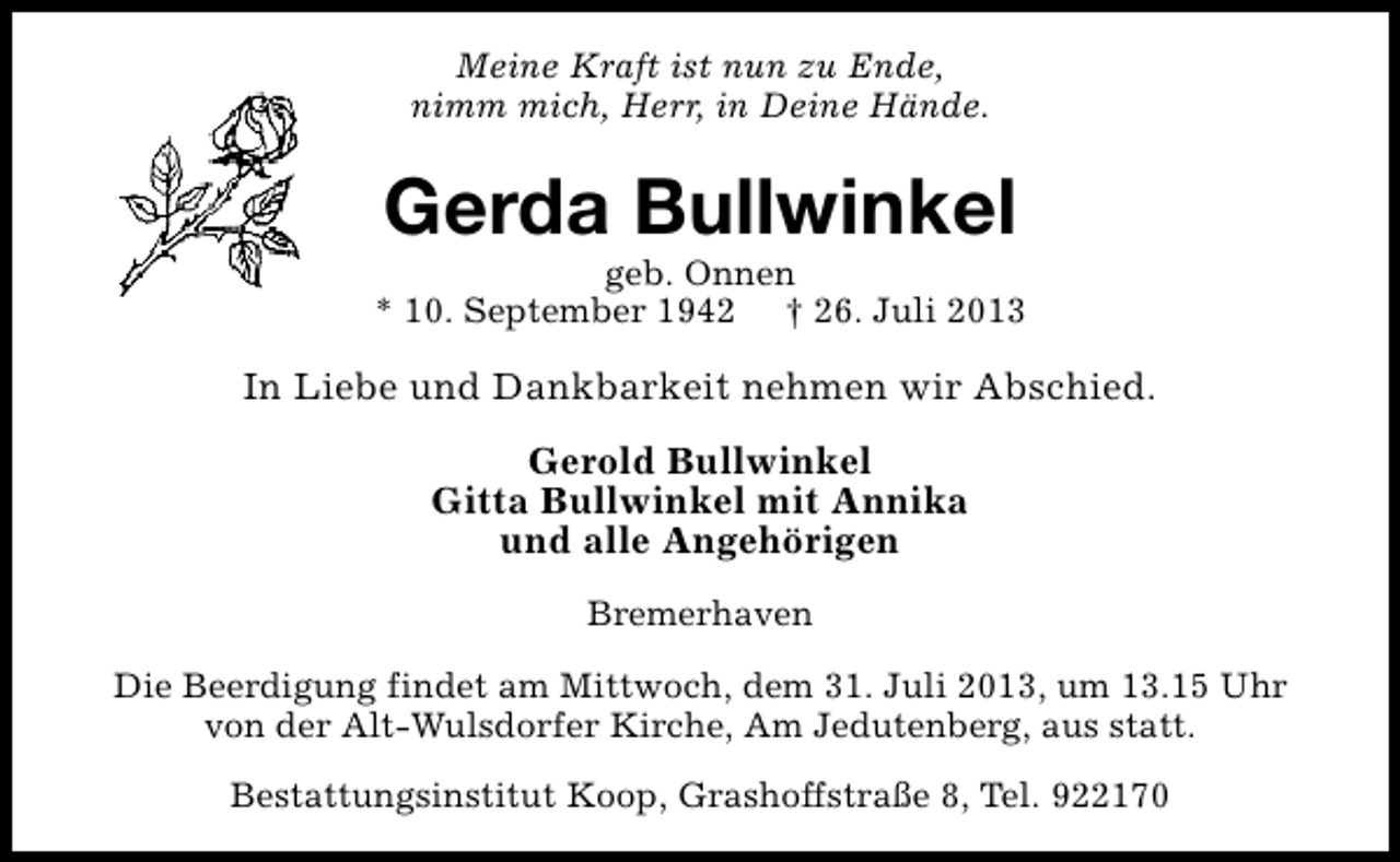 <p>Meine Kraft ist nun zu Ende,<br />nimm mich, Herr, in Deine Hände.</p><p>Gerda Bullwinkel</p><p>geb. Onnen<br />* 10. September 1942 † 26. Juli 2013</p><p>In Liebe und Dankbarkeit nehmen wir Abschied.<br />Gerold Bullwinkel<br />Gitta Bullwinkel mit Annika<br />und alle Angehörigen<br />Bremerhaven<br />Die Beerdigung findet am Mittwoch, dem 31. Juli 2013, um 13.15 Uhr<br />von der Alt-Wulsdorfer Kirche, Am Jedutenberg, aus statt.<br />Bestattungsinstitut Koop, Grashoffstraße 8, Tel. 922170</p>