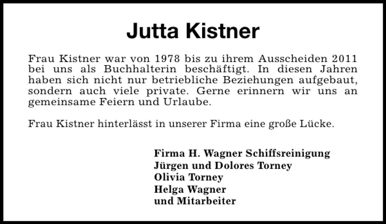 <p>Jutta Kistner<br />Frau Kistner war von 1978 bis zu ihrem Ausscheiden 2011<br />bei uns als Buchhalterin beschäftigt. In diesen Jahren<br />haben sich nicht nur betriebliche Beziehungen aufgebaut,<br />sondern auch viele private. Gerne erinnern wir uns an<br />gemeinsame Feiern und Urlaube.<br />Frau Kistner hinterlässt in unserer Firma eine große Lücke.<br />Firma H. Wagner Schiffsreinigung<br />Jürgen und Dolores Torney<br />Olivia Torney<br />Helga Wagner<br />und Mitarbeiter</p>