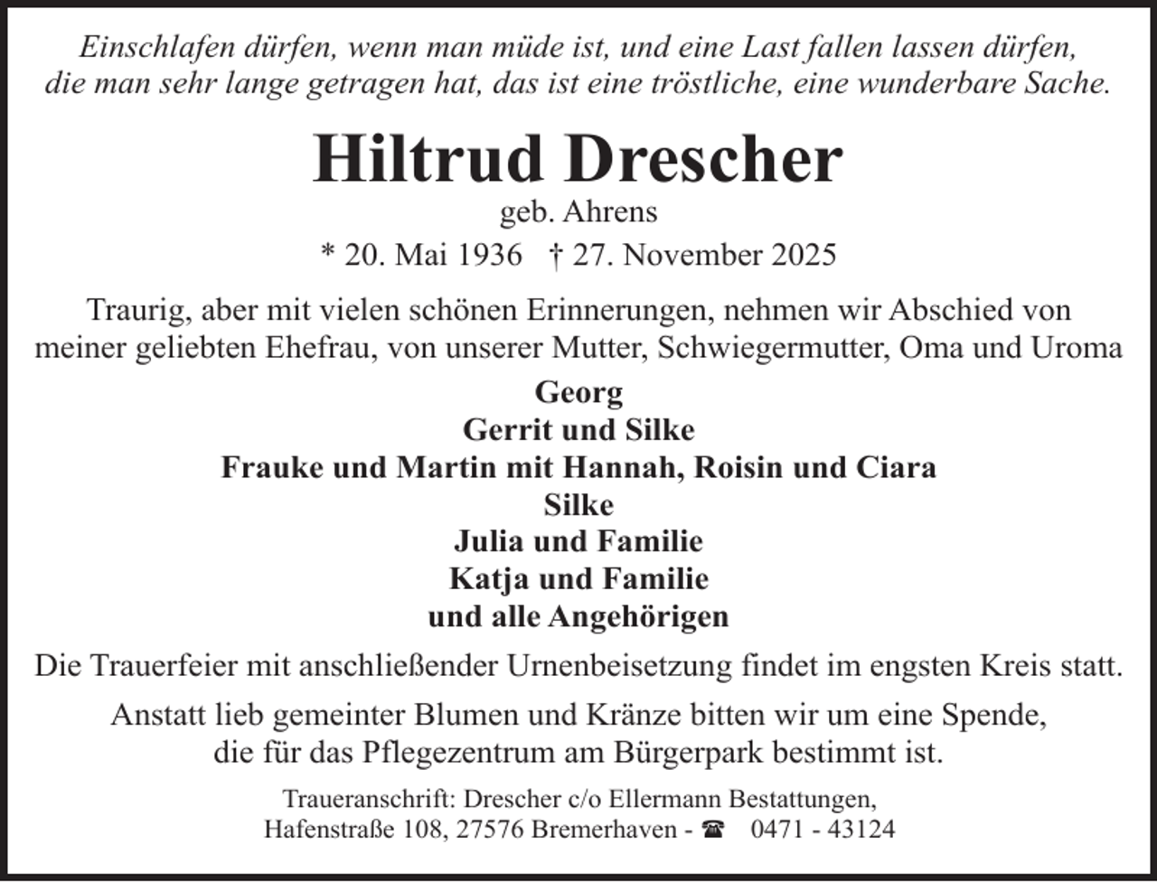 <p>Einschlafen dürfen, wenn man müde ist, und eine Last fallen lassen dürfen,<br />die man sehr lange getragen hat, das ist eine tröstliche, eine wunderbare Sache.</p><p>Hiltrud Drescher<br />geb. Ahrens<br />* 20. Mai 1936 † 27. November 2025</p><p>Traurig, aber mit vielen schönen Erinnerungen, nehmen wir Abschied von<br />meiner geliebten Ehefrau, von unserer Mutter, Schwiegermutter, Oma und Uroma<br />Georg<br />Gerrit und Silke<br />Frauke und Martin mit Hannah, Roisin und Ciara<br />Silke<br />Julia und Familie<br />Katja und Familie<br />und alle Angehörigen<br />Die Trauerfeier mit anschließender Urnenbeisetzung findet im engsten Kreis statt.<br />Anstatt lieb gemeinter Blumen und Kränze bitten wir um eine Spende,<br />die für das Pflegezentrum am Bürgerpark bestimmt ist.<br />Traueranschrift: Drescher c/o Ellermann Bestattungen,<br />Hafenstraße 108, 27576 Bremerhaven - ( 0471 - 43124</p>