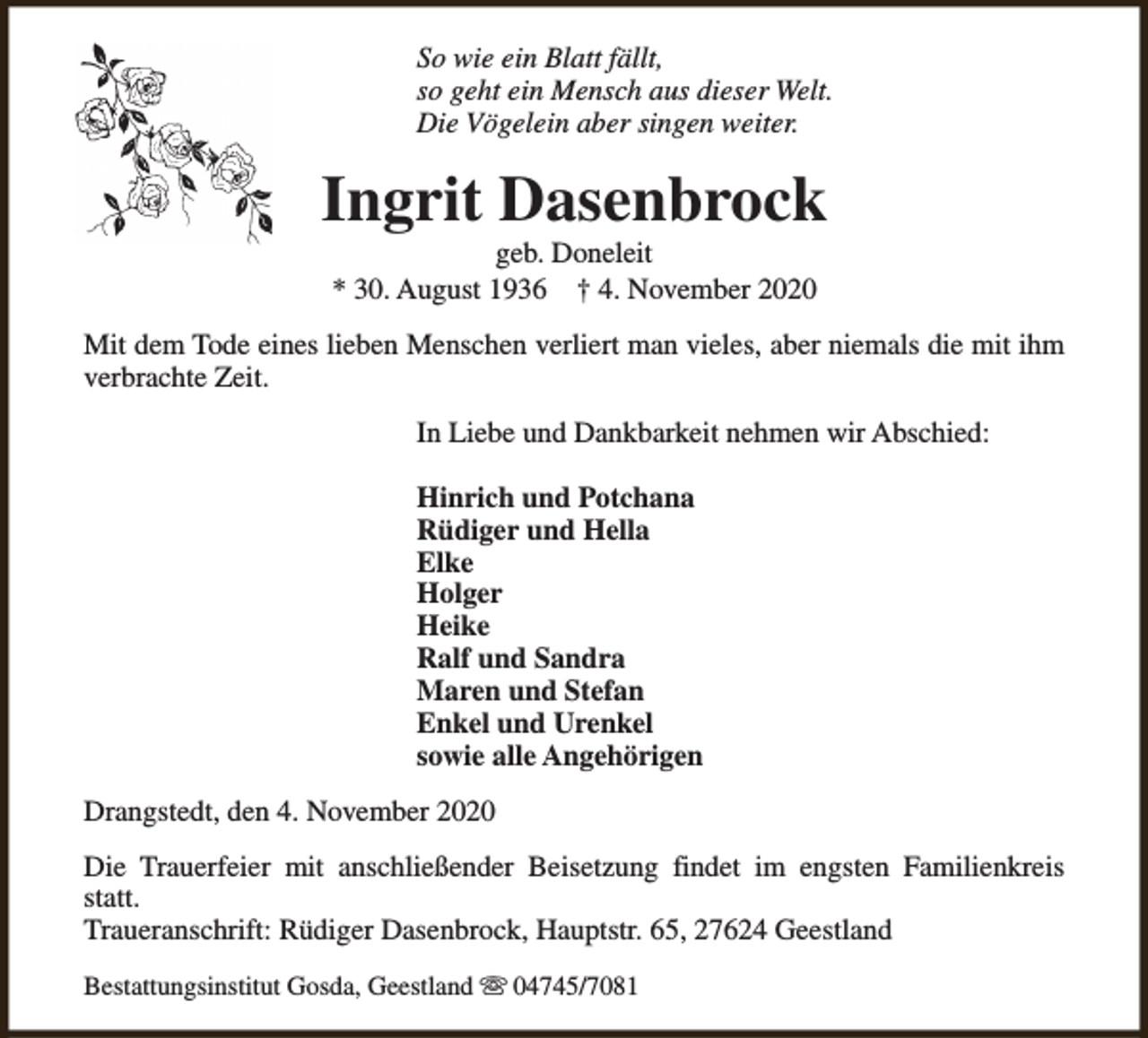 <p>So wie ein Blatt fällt,<br />so geht ein Mensch aus dieser Welt.<br />Die Vögelein aber singen weiter.</p><p>Ingrit Dasenbrock<br />geb. Doneleit<br />* 30. August 1936 † 4. November 2020</p><p>Mit dem Tode eines lieben Menschen verliert man vieles, aber niemals die mit ihm<br />verbrachte Zeit.<br />In Liebe und Dankbarkeit nehmen wir Abschied:<br />Hinrich und Potchana<br />Rüdiger und Hella<br />Elke<br />Holger<br />Heike<br />Ralf und Sandra<br />Maren und Stefan<br />Enkel und Urenkel<br />sowie alle Angehörigen<br />Drangstedt, den 4. November 2020<br />Die Trauerfeier mit anschließender Beisetzung findet im engsten Familienkreis<br />statt.<br />Traueranschrift: Rüdiger Dasenbrock, Hauptstr. 65, 27624 Geestland<br />Bestattungsinstitut Gosda, Geestland s 04745/7081</p>