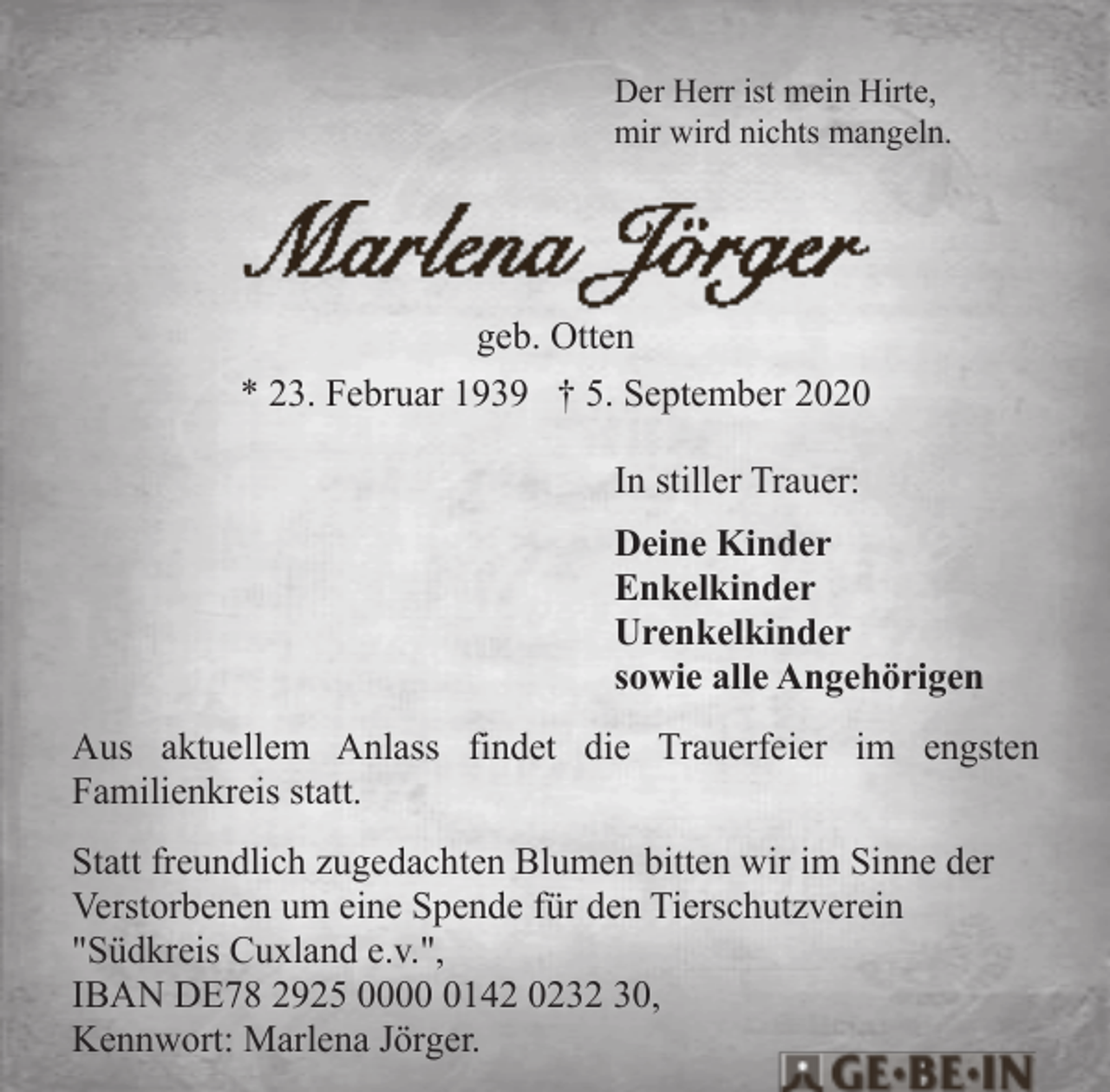 <p>Der Herr ist mein Hirte,<br />mir wird nichts mangeln.</p><p>geb. Otten<br />* 23. Februar 1939 † 5. September 2020<br />In stiller Trauer:<br />Deine Kinder<br />Enkelkinder<br />Urenkelkinder<br />sowie alle Angehörigen<br />Aus aktuellem Anlass findet die Trauerfeier im engsten<br />Familienkreis statt.<br />Statt freundlich zugedachten Blumen bitten wir im Sinne der<br />Verstorbenen um eine Spende für den Tierschutzverein<br />"Südkreis Cuxland e.v.",<br />IBAN DE78 2925 000142 0232 30,<br />Kennwort: Marlena Jörger.</p>