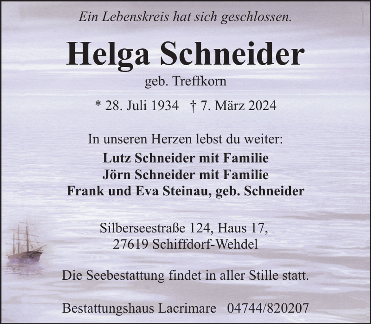 <p>Ein Lebenskreis hat sich geschlossen.</p><p>Helga Schneider<br />geb. Treffkorn</p><p>* 28. Juli 1934 † 7. März 2024<br />In unseren Herzen lebst du weiter:<br />Lutz Schneider mit Familie<br />Jörn Schneider mit Familie<br />Frank und Eva Steinau, geb. Schneider<br />Silberseestraße 124, Haus 17,<br />27619 Schiffdorf-Wehdel<br />Die Seebestattung findet in aller Stille statt.<br />Bestattungshaus Lacrimare 04744/820207</p>