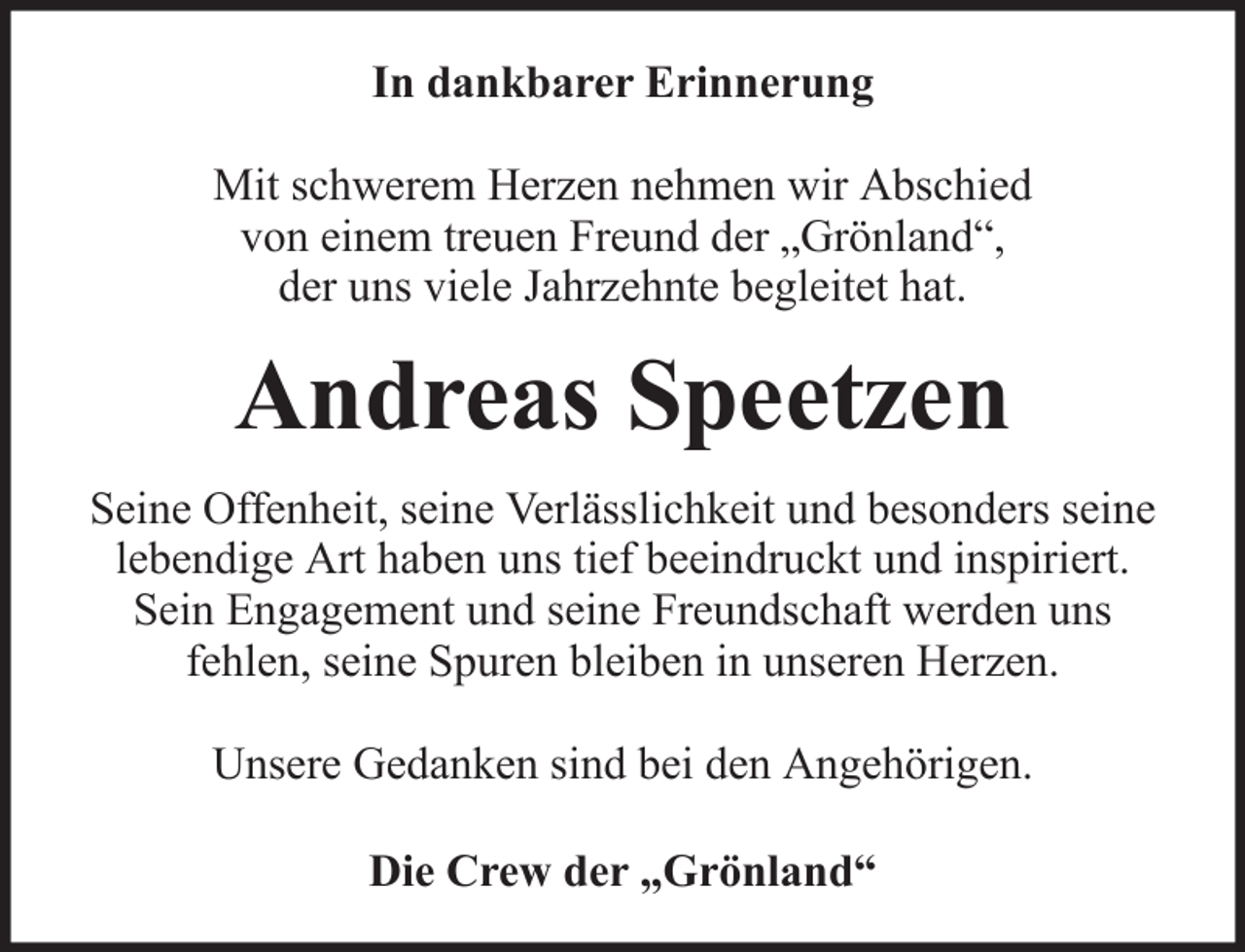<p>In dankbarer Erinnerung<br />Mit schwerem Herzen nehmen wir Abschied<br />von einem treuen Freund der „Grönland“,<br />der uns viele Jahrzehnte begleitet hat.</p><p>Andreas Speetzen<br />Seine Offenheit, seine Verlässlichkeit und besonders seine<br />lebendige Art haben uns tief beeindruckt und inspiriert.<br />Sein Engagement und seine Freundschaft werden uns<br />fehlen, seine Spuren bleiben in unseren Herzen.<br />Unsere Gedanken sind bei den Angehörigen.<br />Die Crew der „Grönland“</p>