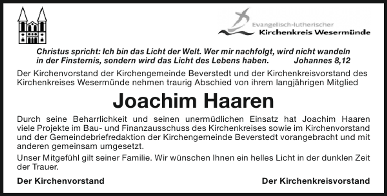 <p>Christus spricht: Ich bin das Licht der Welt. Wer mir nachfolgt, wird nicht wandeln<br />in der Finsternis, sondern wird das Licht des Lebens haben.<br />Johannes 8,12<br />Der Kirchenvorstand der Kirchengemeinde Beverstedt und der Kirchenkreisvorstand des<br />Kirchenkreises Wesermünde nehmen traurig Abschied von ihrem langjährigen Mitglied</p><p>Joachim Haaren</p><p>Durch seine Beharrlichkeit und seinen unermüdlichen Einsatz hat Joachim Haaren<br />viele Projekte im Bau- und Finanzausschuss des Kirchenkreises sowie im Kirchenvorstand<br />und der Gemeindebriefredaktion der Kirchengemeinde Beverstedt vorangebracht und mit<br />anderen gemeinsam umgesetzt.<br />Unser Mitgefühl gilt seiner Familie. Wir wünschen Ihnen ein helles Licht in der dunklen Zeit<br />der Trauer.<br />Der Kirchenvorstand</p><p>Der Kirchenkreisvorstand</p>