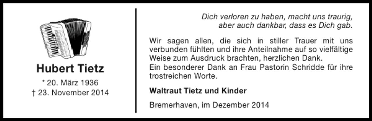<p>Dich verloren zu haben, macht uns traurig,<br />aber auch dankbar, dass es Dich gab.</p><p>Hubert Tietz<br />* 20. März 1936<br />† 23. November 2014</p><p>Wir sagen allen, die sich in stiller Trauer mit uns<br />verbunden fühlten und ihre Anteilnahme auf so vielfältige<br />Weise zum Ausdruck brachten, herzlichen Dank.<br />Ein besonderer Dank an Frau Pastorin Schridde für ihre<br />trostreichen Worte.<br />Waltraut Tietz und Kinder<br />Bremerhaven, im Dezember 2014</p>