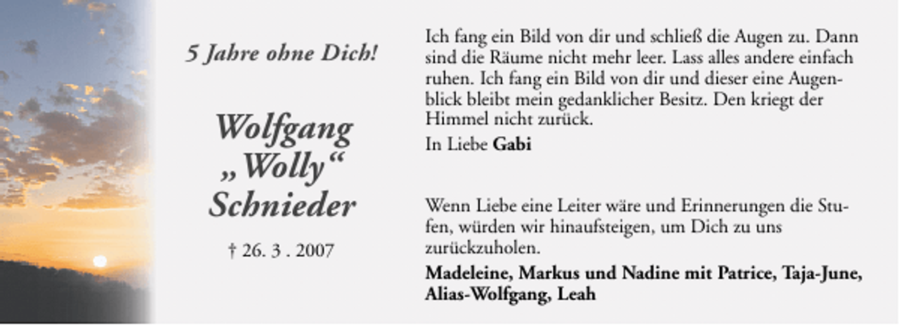 <p>5 Jahre ohne Dich!</p>
<p>Wolfgang<br />„Wolly“<br />Schnieder<br />† 26. 3 . 2007</p>
<p>Ich fang ein Bild von dir und schließ die Augen zu. Dann<br />sind die Räume nicht mehr leer. Lass alles andere einfach<br />ruhen. Ich fang ein Bild von dir und dieser eine Augenblick bleibt mein gedanklicher Besitz. Den kriegt der<br />Himmel nicht zurück.<br />In Liebe Gabi<br />Wenn Liebe eine Leiter wäre und Erinnerungen die Stufen, würden wir hinaufsteigen, um Dich zu uns<br />zurückzuholen.<br />Madeleine, Markus und Nadine mit Patrice, Taja-June,<br />Alias-Wolfgang, Leah</p>