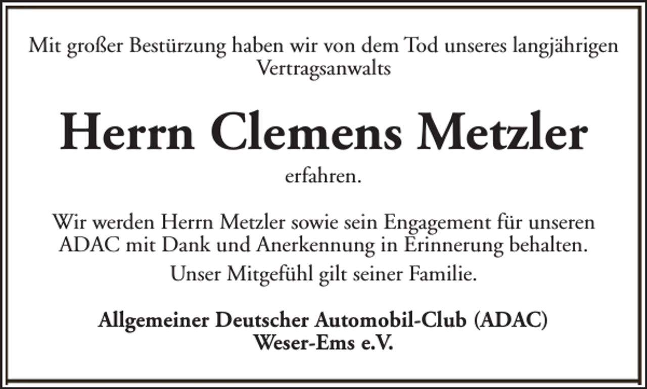 <p>Mit großer Bestürzung haben wir von dem Tod unseres langjährigen<br />Vertragsanwalts</p><p>Herrn Clemens Metzler<br />erfahren.</p><p>Wir werden Herrn Metzler sowie sein Engagement für unseren<br />ADAC mit Dank und Anerkennung in Erinnerung behalten.<br />Unser Mitgefühl gilt seiner Familie.<br />Allgemeiner Deutscher Automobil-Club (ADAC)<br />Weser-Ems e.V.</p>