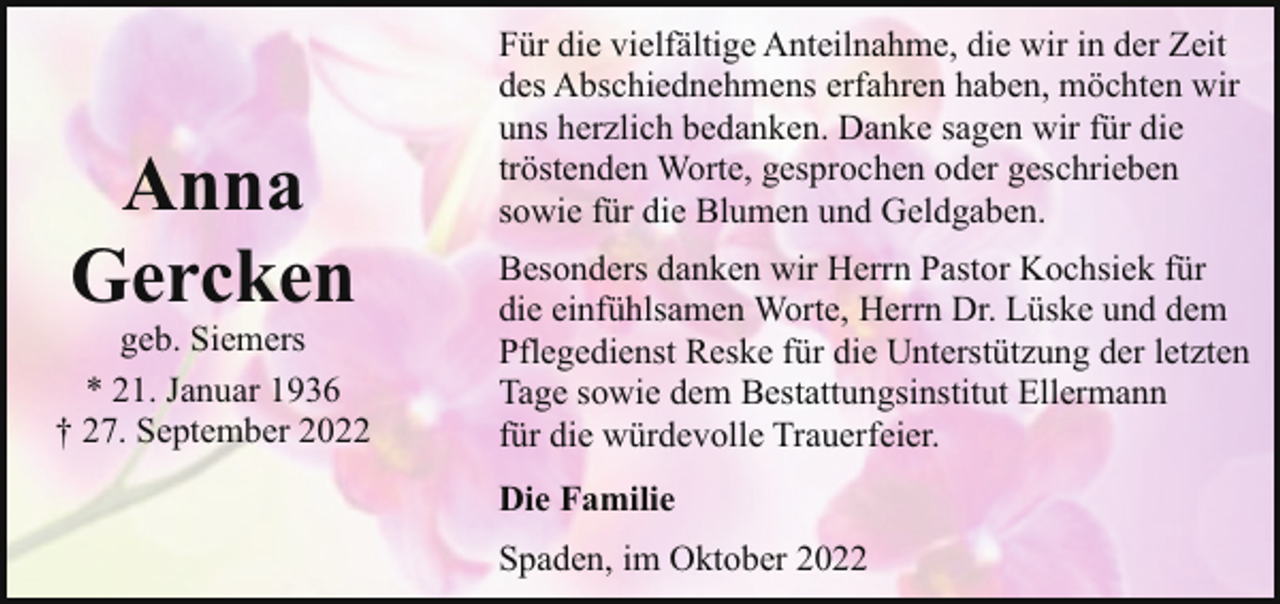 <p>Anna<br />Gercken</p><p>geb. Siemers<br />* 21. Januar 1936<br />† 27. September 2022</p><p>Für die vielfältige Anteilnahme, die wir in der Zeit<br />des Abschiednehmens erfahren haben, möchten wir<br />uns herzlich bedanken. Danke sagen wir für die<br />tröstenden Worte, gesprochen oder geschrieben<br />sowie für die Blumen und Geldgaben.<br />Besonders danken wir Herrn Pastor Kochsiek für<br />die einfühlsamen Worte, Herrn Dr. Lüske und dem<br />Pflegedienst Reske für die Unterstützung der letzten<br />Tage sowie dem Bestattungsinstitut Ellermann<br />für die würdevolle Trauerfeier.<br />Die Familie<br />Spaden, im Oktober 2022</p>