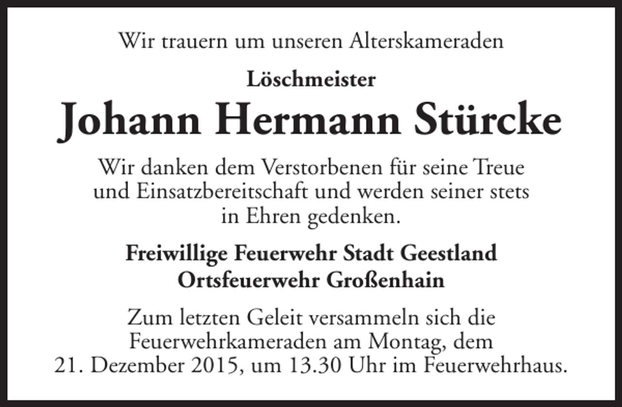 <p>Wir trauern um unseren Alterskameraden<br />Löschmeister</p><p>Johann Hermann Stürcke<br />Wir danken dem Verstorbenen für seine Treue<br />und Einsatzbereitschaft und werden seiner stets<br />in Ehren gedenken.<br />Freiwillige Feuerwehr Stadt Geestland<br />Ortsfeuerwehr Großenhain<br />Zum letzten Geleit versammeln sich die<br />Feuerwehrkameraden am Montag, dem<br />21. Dezember 2015, um 13.30 Uhr im Feuerwehrhaus.</p>