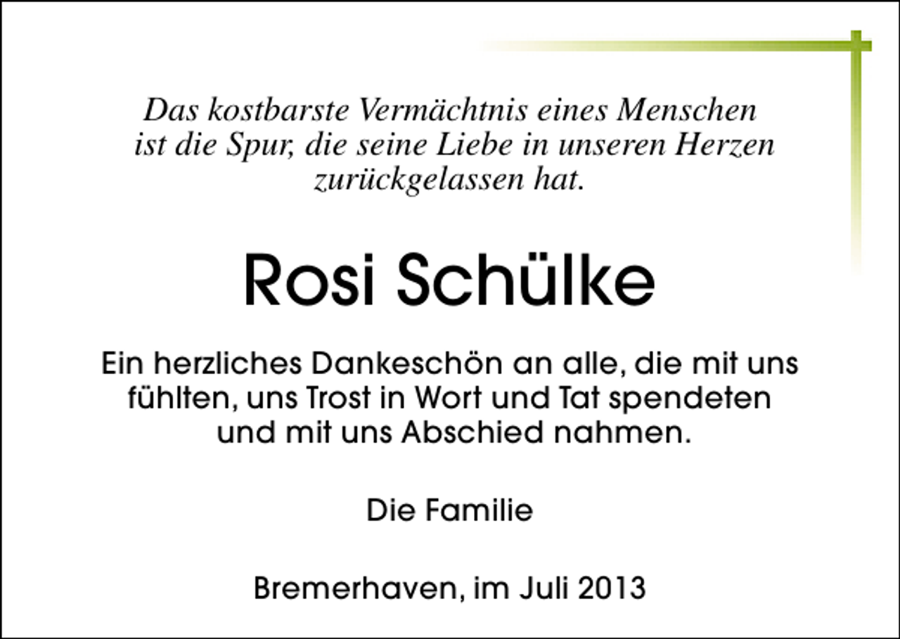 <p>Das kostbarste Vermächtnis eines Menschen<br />ist die Spur, die seine Liebe in unseren Herzen<br />zurückgelassen hat.</p><p>Rosi Schülke<br />Ein herzliches Dankeschön an alle, die mit uns<br />fühlten, uns Trost in Wort und Tat spendeten<br />und mit uns Abschied nahmen.<br />Die Familie<br />Bremerhaven, im Juli 2013</p>