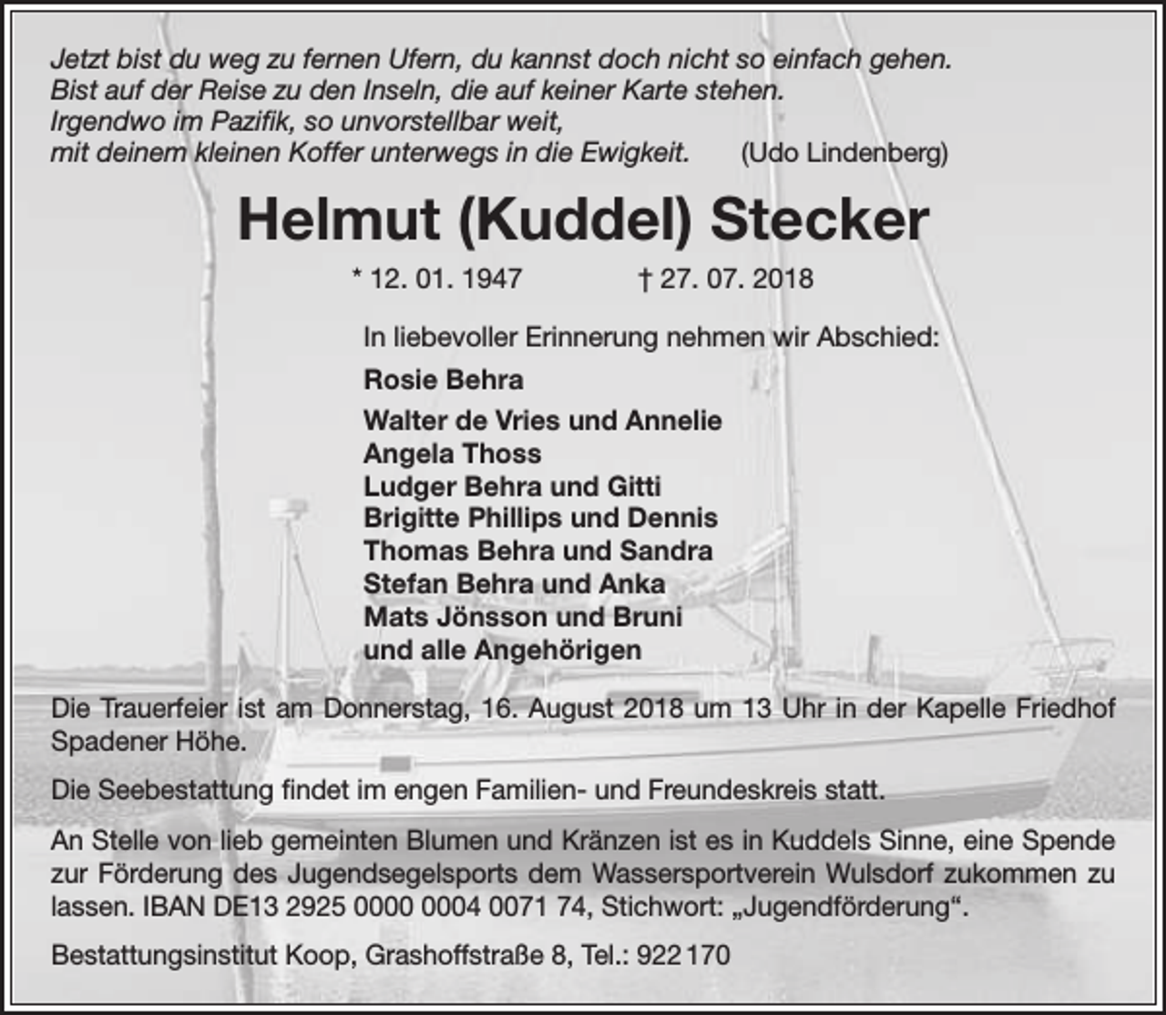 <p>Jetzt bist du weg zu fernen Ufern, du kannst doch nicht so einfach gehen.<br />Bist auf der Reise zu den Inseln, die auf keiner Karte stehen.<br />Irgendwo im Pazifik, so unvorstellbar weit,<br />mit deinem kleinen Koffer unterwegs in die Ewigkeit.<br />(Udo Lindenberg)</p><p>Helmut (Kuddel) Stecker<br />* 12. 01. 1947</p><p>† 27. 07. 2018</p><p>In liebevoller Erinnerung nehmen wir Abschied:<br />Rosie Behra<br />Walter de Vries und Annelie<br />Angela Thoss<br />Ludger Behra und Gitti<br />Brigitte Phillips und Dennis<br />Thomas Behra und Sandra<br />Stefan Behra und Anka<br />Mats Jönsson und Bruni<br />und alle Angehörigen<br />Die Trauerfeier ist am Donnerstag, 16. August 2018 um 13 Uhr in der Kapelle Friedhof<br />Spadener Höhe.<br />Die Seebestattung findet im engen Familien- und Freundeskreis statt.<br />An Stelle von lieb gemeinten Blumen und Kränzen ist es in Kuddels Sinne, eine Spende<br />zur Förderung des Jugendsegelsports dem Wassersportverein Wulsdorf zukommen zu<br />lassen. IBAN DE13 2925 04 0071 74, Stichwort: „Jugendförderung“.<br />Bestattungsinstitut Koop, Grashoffstraße 8, Tel.: 922 170</p>
