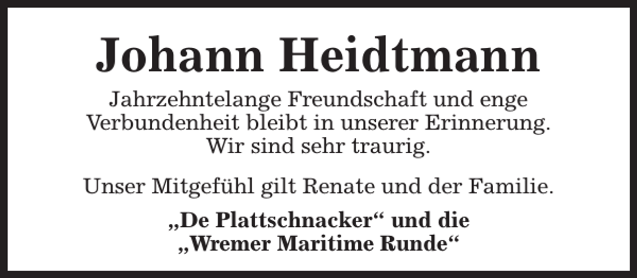 <p>Johann Heidtmann</p><p>Jahrzehntelange Freundschaft und enge<br />Verbundenheit bleibt in unserer Erinnerung.<br />Wir sind sehr traurig.<br />Unser Mitgefühl gilt Renate und der Familie.<br />„De Plattschnacker“ und die<br />„Wremer Maritime Runde“</p>