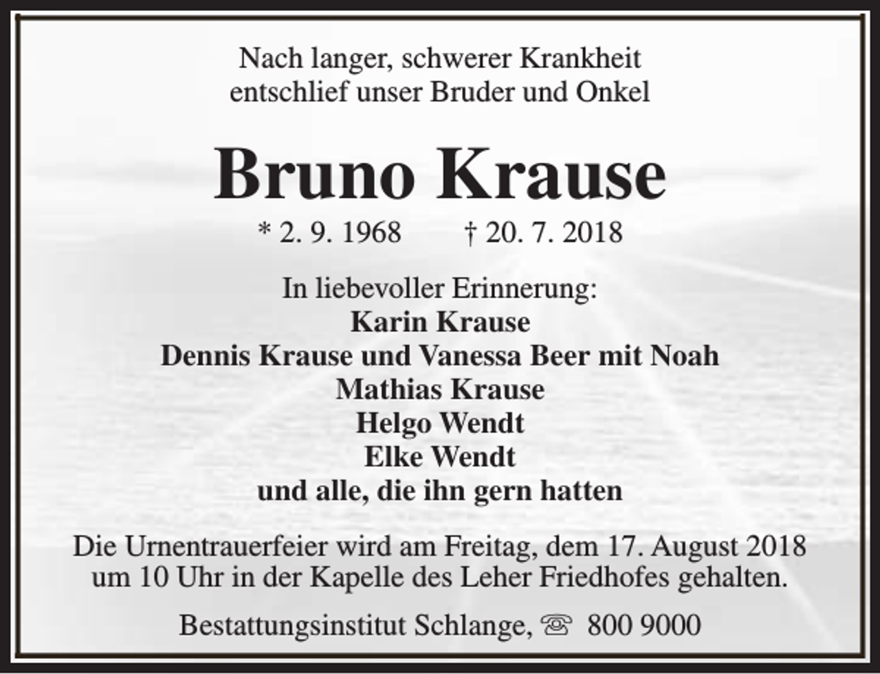 <p>Nach langer, schwerer Krankheit<br />entschlief unser Bruder und Onkel</p><p>Bruno Krause<br />* 2. 9. 1968</p><p>† 20. 7. 2018</p><p>In liebevoller Erinnerung:<br />Karin Krause<br />Dennis Krause und Vanessa Beer mit Noah<br />Mathias Krause<br />Helgo Wendt<br />Elke Wendt<br />und alle, die ihn gern hatten<br />Die Urnentrauerfeier wird am Freitag, dem 17. August 2018<br />um 10 Uhr in der Kapelle des Leher Friedhofes gehalten.<br />Bestattungsinstitut Schlange, s 800 9000</p>