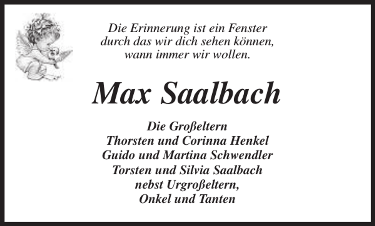 <p>Die Erinnerung ist ein Fenster<br />durch das wir dich sehen können,<br />wann immer wir wollen.</p><p>Max Saalbach<br />Die Großeltern<br />Thorsten und Corinna Henkel<br />Guido und Martina Schwendler<br />Torsten und Silvia Saalbach<br />nebst Urgroßeltern,<br />Onkel und Tanten</p>