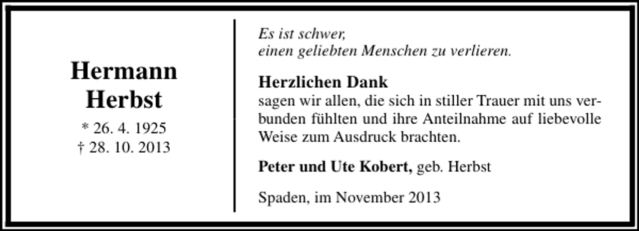 <p>Hermann<br />Herbst<br />* 26. 4. 1925<br />† 28. 10. 2013</p><p>Es ist schwer,<br />einen geliebten Menschen zu verlieren.</p><p>Herzlichen Dank</p><p>sagen wir allen, die sich in stiller Trauer mit uns verbunden fühlten und ihre Anteilnahme auf liebevolle<br />Weise zum Ausdruck brachten.<br />Peter und Ute Kobert, geb. Herbst<br />Spaden, im November 2013</p>