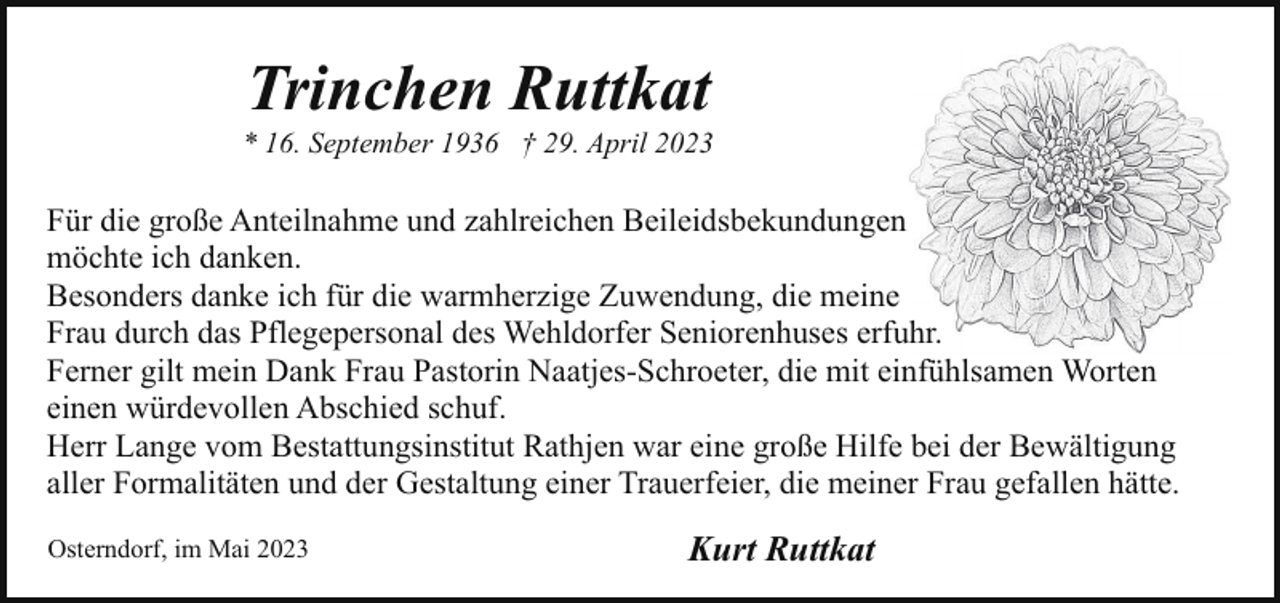 <p>Trinchen Ruttkat</p><p>* 16. September 1936 † 29. April 2023</p><p>Für die große Anteilnahme und zahlreichen Beileidsbekundungen<br />möchte ich danken.<br />Besonders danke ich für die warmherzige Zuwendung, die meine<br />Frau durch das Pflegepersonal des Wehldorfer Seniorenhuses erfuhr.<br />Ferner gilt mein Dank Frau Pastorin Naatjes-Schroeter, die mit einfühlsamen Worten<br />einen würdevollen Abschied schuf.<br />Herr Lange vom Bestattungsinstitut Rathjen war eine große Hilfe bei der Bewältigung<br />aller Formalitäten und der Gestaltung einer Trauerfeier, die meiner Frau gefallen hätte.<br />Osterndorf, im Mai 2023</p><p>Kurt Ruttkat</p>