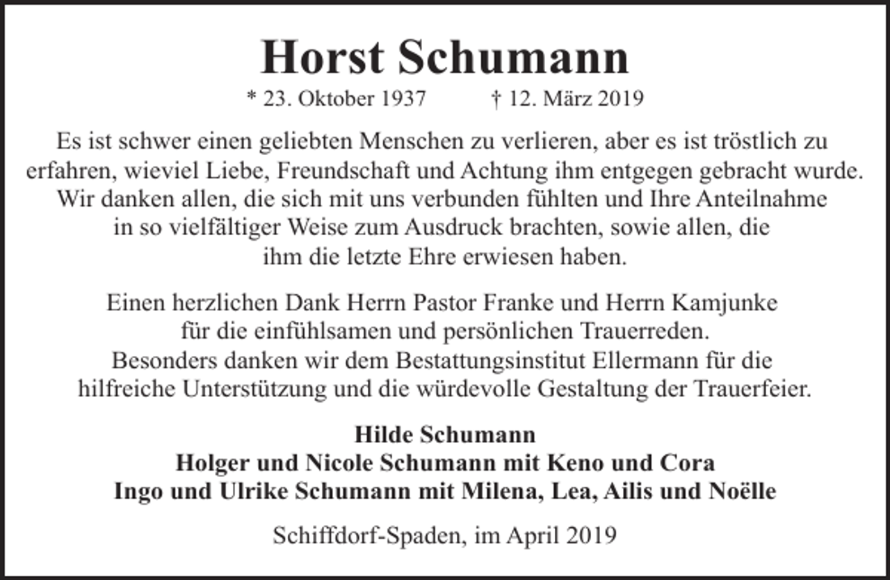 <p>Horst Schumann</p><p>* 23. Oktober 1937</p><p>† 12. März 2019</p><p>Es ist schwer einen geliebten Menschen zu verlieren, aber es ist tröstlich zu<br />erfahren, wieviel Liebe, Freundschaft und Achtung ihm entgegen gebracht wurde.<br />Wir danken allen, die sich mit uns verbunden fühlten und Ihre Anteilnahme<br />in so vielfältiger Weise zum Ausdruck brachten, sowie allen, die<br />ihm die letzte Ehre erwiesen haben.<br />Einen herzlichen Dank Herrn Pastor Franke und Herrn Kamjunke<br />für die einfühlsamen und persönlichen Trauerreden.<br />Besonders danken wir dem Bestattungsinstitut Ellermann für die<br />hilfreiche Unterstützung und die würdevolle Gestaltung der Trauerfeier.<br />Hilde Schumann<br />Holger und Nicole Schumann mit Keno und Cora<br />Ingo und Ulrike Schumann mit Milena, Lea, Ailis und Noëlle<br />Schiffdorf-Spaden, im April 2019</p>