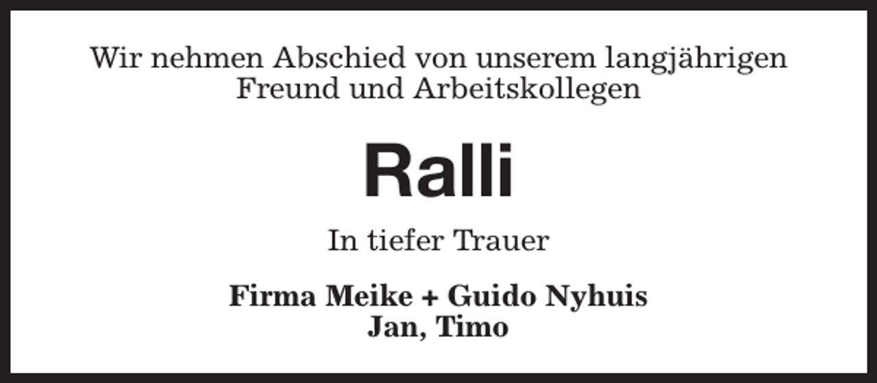 <p>Wir nehmen Abschied von unserem langjährigen<br />Freund und Arbeitskollegen</p><p>Ralli</p><p>In tiefer Trauer<br />Firma Meike + Guido Nyhuis<br />Jan, Timo</p>
