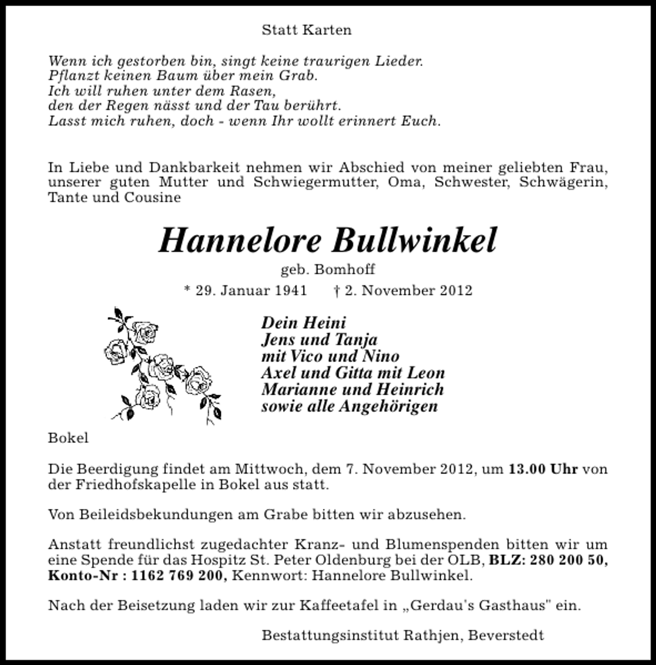 <p>Statt Karten<br />Wenn ich gestorben bin, singt keine traurigen Lieder.<br />Pflanzt keinen Baum über mein Grab.<br />Ich will ruhen unter dem Rasen,<br />den der Regen nässt und der Tau berührt.<br />Lasst mich ruhen, doch - wenn Ihr wollt erinnert Euch.<br />In Liebe und Dankbarkeit nehmen wir Abschied von meiner geliebten Frau,<br />unserer guten Mutter und Schwiegermutter, Oma, Schwester, Schwägerin,<br />Tante und Cousine</p><p>Hannelore Bullwinkel<br />geb. Bomhoff<br />* 29. Januar 1941<br />† 2. November 2012</p><p>Dein Heini<br />Jens und Tanja<br />mit Vico und Nino<br />Axel und Gitta mit Leon<br />Marianne und Heinrich<br />sowie alle Angehörigen<br />Bokel<br />Die Beerdigung findet am Mittwoch, dem 7. November 2012, um 13.00 Uhr von<br />der Friedhofskapelle in Bokel aus statt.<br />Von Beileidsbekundungen am Grabe bitten wir abzusehen.<br />Anstatt freundlichst zugedachter Kranz- und Blumenspenden bitten wir um<br />eine Spende für das Hospitz St. Peter Oldenburg bei der OLB, BLZ: 280 200 50,<br />Konto-Nr : 1162 769 200, Kennwort: Hannelore Bullwinkel.<br />Nach der Beisetzung laden wir zur Kaffeetafel in „Gerdau's Gasthaus" ein.<br />Bestattungsinstitut Rathjen, Beverstedt</p>