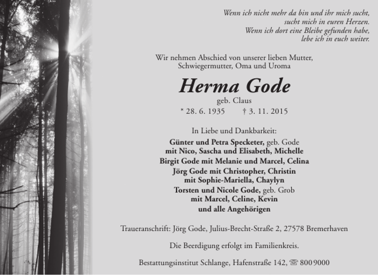 <p>Wenn ich nicht mehr da bin und ihr mich sucht,<br />sucht mich in euren Herzen.<br />Wenn ich dort eine Bleibe gefunden habe,<br />lebe ich in euch weiter.<br />Wir nehmen Abschied von unserer lieben Mutter,<br />Schwiegermutter, Oma und Uroma</p><p>Herma Gode<br />geb. Claus<br />* 28. 6. 1935</p><p>† 3. 11. 2015</p><p>In Liebe und Dankbarkeit:<br />Günter und Petra Specketer, geb. Gode<br />mit Nico, Sascha und Elisabeth, Michelle<br />Birgit Gode mit Melanie und Marcel, Celina<br />Jörg Gode mit Christopher, Christin<br />mit Sophie-Mariella, Chaylyn<br />Torsten und Nicole Gode, geb. Grob<br />mit Marcel, Celine, Kevin<br />und alle Angehörigen<br />Traueranschrift: Jörg Gode, Julius-Brecht-Straße 2, 27578 Bremerhaven<br />Die Beerdigung erfolgt im Familienkreis.<br />Bestattungsinstitut Schlange, Hafenstraße 142,  800 9000</p>