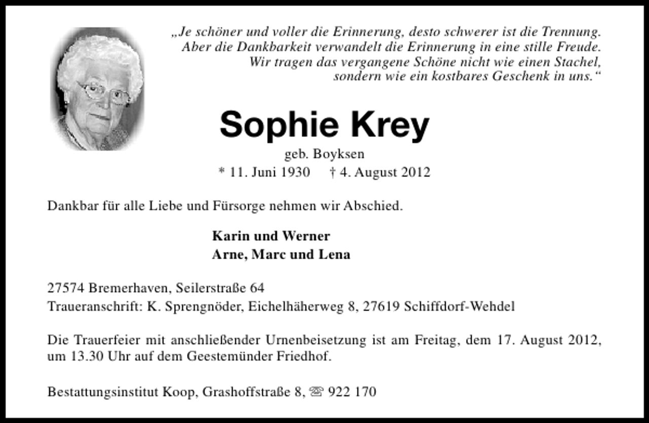 <p>„Je schöner und voller die Erinnerung, desto schwerer ist die Trennung.<br />Aber die Dankbarkeit verwandelt die Erinnerung in eine stille Freude.<br />Wir tragen das vergangene Schöne nicht wie einen Stachel,<br />sondern wie ein kostbares Geschenk in uns.“</p><p>Sophie Krey</p><p>geb. Boyksen<br />* 11. Juni 1930 † 4. August 2012<br />Dankbar für alle Liebe und Fürsorge nehmen wir Abschied.<br />Karin und Werner<br />Arne, Marc und Lena<br />27574 Bremerhaven, Seilerstraße 64<br />Traueranschrift: K. Sprengnöder, Eichelhäherweg 8, 27619 Schiffdorf-Wehdel<br />Die Trauerfeier mit anschließender Urnenbeisetzung ist am Freitag, dem 17. August 2012,<br />um 13.30 Uhr auf dem Geestemünder Friedhof.<br />Bestattungsinstitut Koop, Grashoffstraße 8, s 922 170</p>