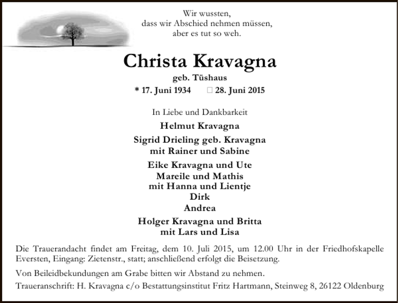 <p>Wir wussten,<br />dass wir Abschied nehmen müssen,<br />aber es tut so weh.</p><p>Christa Kravagna<br />geb. Tüshaus<br />* 17. Juni 1934<br />† 28. Juni 2015<br />In Liebe und Dankbarkeit</p><p>Helmut Kravagna<br />Sigrid Drieling geb. Kravagna<br />mit Rainer und Sabine<br />Eike Kravagna und Ute<br />Mareile und Mathis<br />mit Hanna und Lientje<br />Dirk<br />Andrea<br />Holger Kravagna und Britta<br />mit Lars und Lisa<br />Die Trauerandacht findet am Freitag, dem 10. Juli 2015, um 12.00 Uhr in der Friedhofskapelle<br />Eversten, Eingang: Zietenstr., statt; anschließend erfolgt die Beisetzung.<br />Von Beileidbekundungen am Grabe bitten wir Abstand zu nehmen.<br />Traueranschrift: H. Kravagna c/o Bestattungsinstitut Fritz Hartmann, Steinweg 8, 26122 Oldenburg</p>