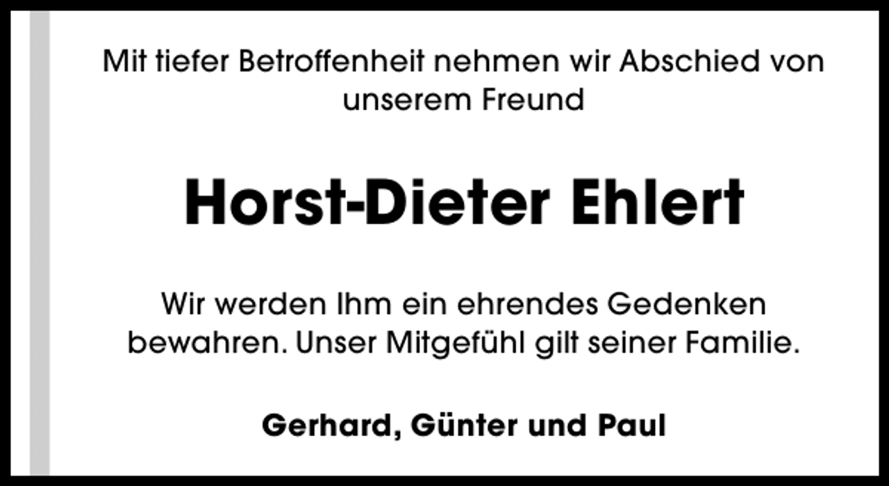 <p>Mit tiefer Betroffenheit nehmen wir Abschied von<br />unserem Freund</p><p>Horst-Dieter Ehlert<br />Wir werden Ihm ein ehrendes Gedenken<br />bewahren. Unser Mitgefühl gilt seiner Familie.<br />Gerhard, Günter und Paul</p>
