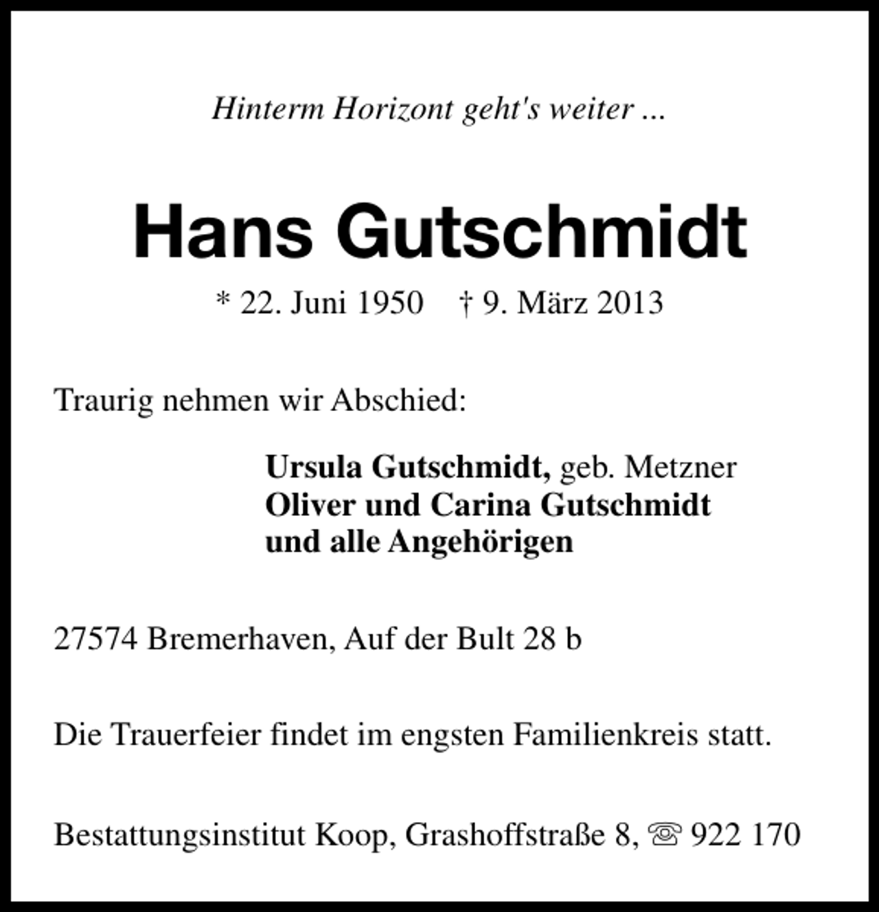 <p>Hinterm Horizont geht's weiter ...</p><p>Hans Gutschmidt<br />* 22. Juni 1950</p><p>† 9. März 2013</p><p>Traurig nehmen wir Abschied:<br />Ursula Gutschmidt, geb. Metzner<br />Oliver und Carina Gutschmidt<br />und alle Angehörigen<br />27574 Bremerhaven, Auf der Bult 28 b<br />Die Trauerfeier findet im engsten Familienkreis statt.<br />Bestattungsinstitut Koop, Grashoffstraße 8, s 922 170</p>