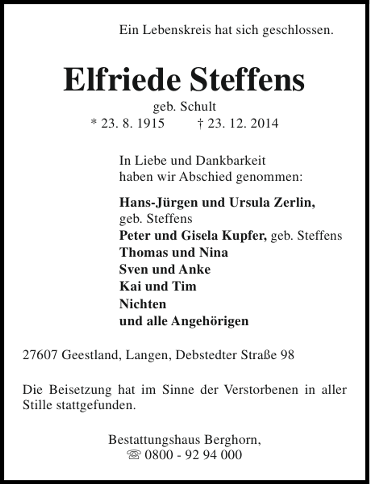 <p>Ein Lebenskreis hat sich geschlossen.</p><p>Elfriede Steffens<br />geb. Schult<br />* 23. 8. 1915<br />† 23. 12. 2014</p><p>In Liebe und Dankbarkeit<br />haben wir Abschied genommen:<br />Hans-Jürgen und Ursula Zerlin,<br />geb. Steffens<br />Peter und Gisela Kupfer, geb. Steffens<br />Thomas und Nina<br />Sven und Anke<br />Kai und Tim<br />Nichten<br />und alle Angehörigen<br />27607 Geestland, Langen, Debstedter Straße 98<br />Die Beisetzung hat im Sinne der Verstorbenen in aller<br />Stille stattgefunden.<br />Bestattungshaus Berghorn,<br />s 0800 - 92 94 000</p>