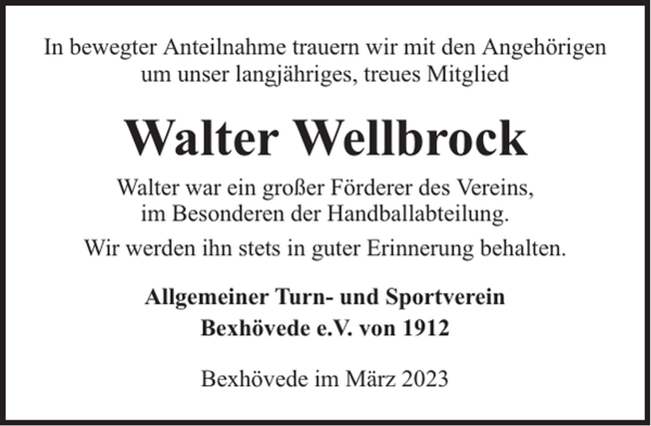 <p>In bewegter Anteilnahme trauern wir mit den Angehörigen<br />um unser langjähriges, treues Mitglied</p><p>Walter Wellbrock</p><p>Walter war ein großer Förderer des Vereins,<br />im Besonderen der Handballabteilung.<br />Wir werden ihn stets in guter Erinnerung behalten.<br />Allgemeiner Turn- und Sportverein<br />Bexhövede e.V. von 1912<br />Bexhövede im März 2023</p>
