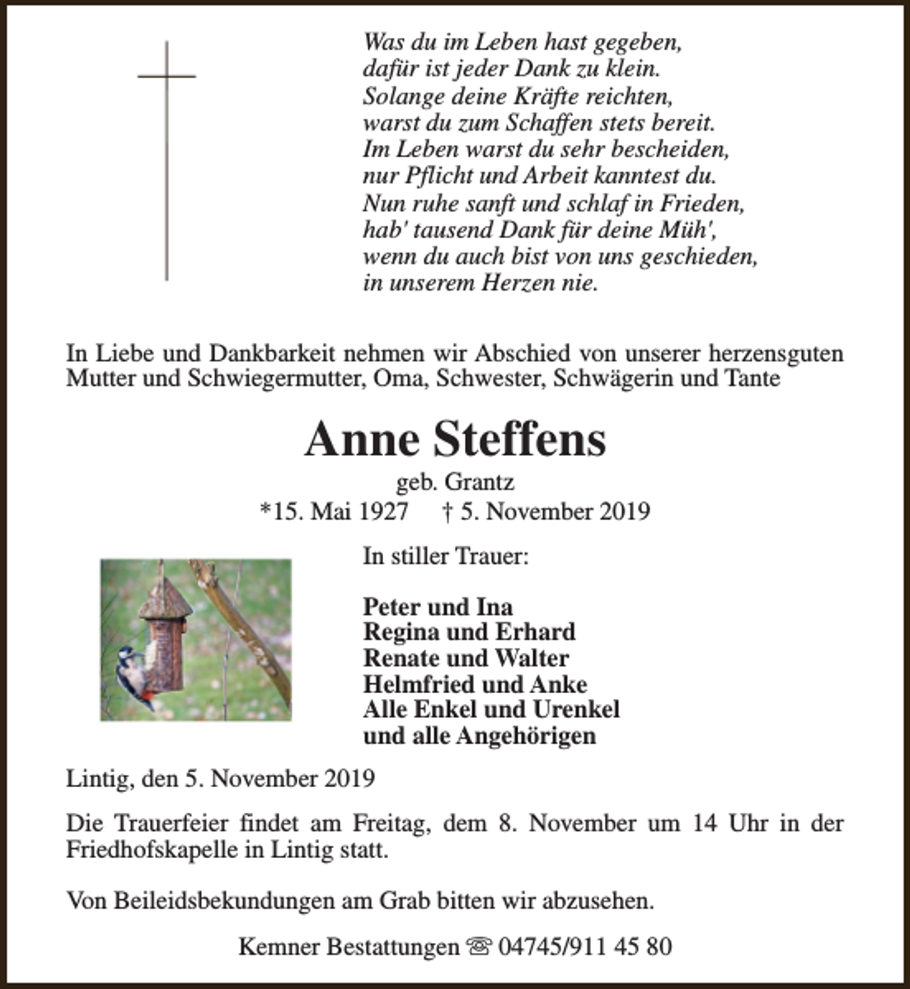 <p>Was du im Leben hast gegeben,<br />dafür ist jeder Dank zu klein.<br />Solange deine Kräfte reichten,<br />warst du zum Schaffen stets bereit.<br />Im Leben warst du sehr bescheiden,<br />nur Pflicht und Arbeit kanntest du.<br />Nun ruhe sanft und schlaf in Frieden,<br />hab' tausend Dank für deine Müh',<br />wenn du auch bist von uns geschieden,<br />in unserem Herzen nie.<br />In Liebe und Dankbarkeit nehmen wir Abschied von unserer herzensguten<br />Mutter und Schwiegermutter, Oma, Schwester, Schwägerin und Tante</p><p>Anne Steffens</p><p>geb. Grantz<br />*15. Mai 1927 † 5. November 2019<br />In stiller Trauer:<br />Peter und Ina<br />Regina und Erhard<br />Renate und Walter<br />Helmfried und Anke<br />Alle Enkel und Urenkel<br />und alle Angehörigen<br />Lintig, den 5. November 2019<br />Die Trauerfeier findet am Freitag, dem 8. November um 14 Uhr in der<br />Friedhofskapelle in Lintig statt.<br />Von Beileidsbekundungen am Grab bitten wir abzusehen.<br />Kemner Bestattungen s 04745/911 45 80</p>