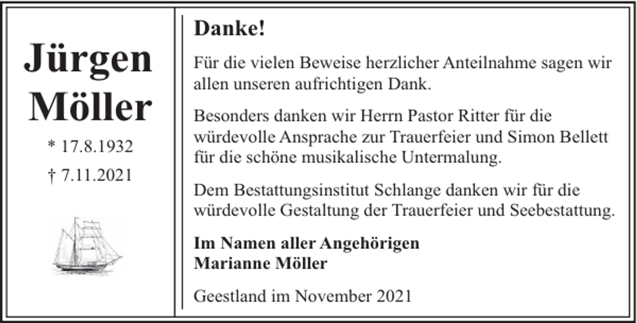 <p>Jürgen<br />Möller<br />* 17.8.1932<br />† 7.11.2021</p><p>Danke!<br />Für die vielen Beweise herzlicher Anteilnahme sagen wir<br />allen unseren aufrichtigen Dank.<br />Besonders danken wir Herrn Pastor Ritter für die<br />würdevolle Ansprache zur Trauerfeier und Simon Bellett<br />für die schöne musikalische Untermalung.<br />Dem Bestattungsinstitut Schlange danken wir für die<br />würdevolle Gestaltung der Trauerfeier und Seebestattung.<br />Im Namen aller Angehörigen<br />Marianne Möller<br />Geestland im November 2021</p>