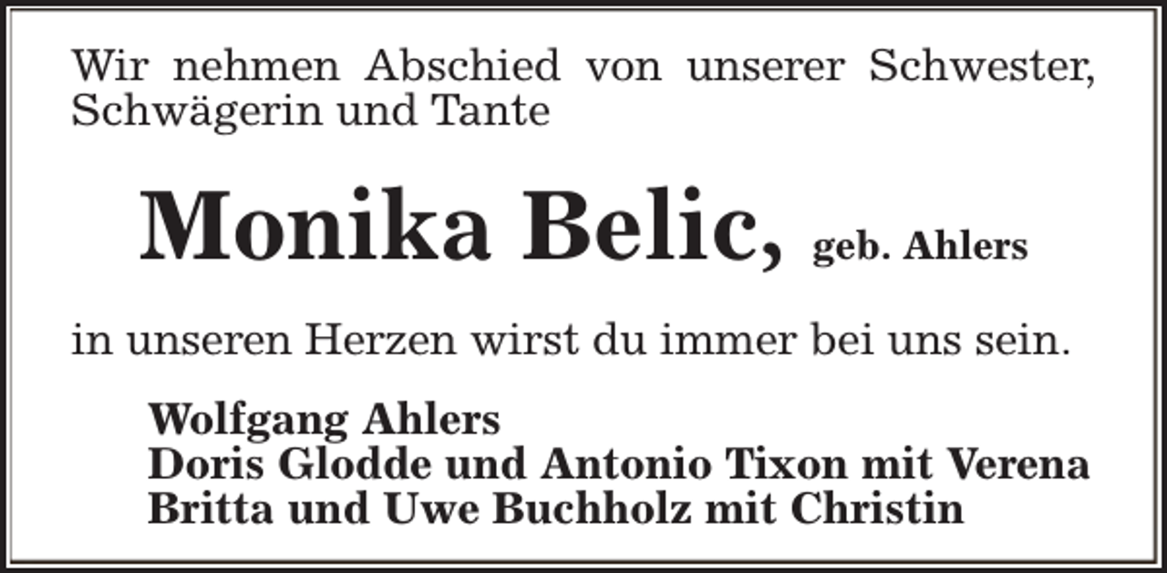 <p>Wir nehmen Abschied von unserer Schwester,<br />Schwägerin und Tante</p><p>Monika Belic, geb. Ahlers<br />in unseren Herzen wirst du immer bei uns sein.<br />Wolfgang Ahlers<br />Doris Glodde und Antonio Tixon mit Verena<br />Britta und Uwe Buchholz mit Christin</p>